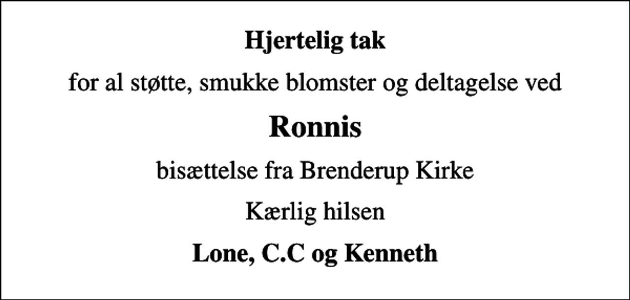<p>Hjertelig tak<br />for al støtte, smukke blomster og deltagelse ved<br />Ronnis<br />bisættelse fra Brenderup Kirke<br />Kærlig hilsen<br />Lone, C.C og Kenneth</p>