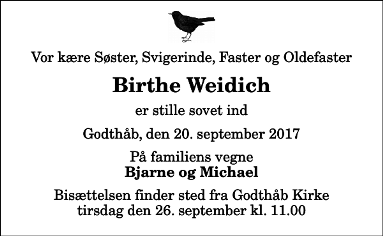 <p>Vor kære Søster, Svigerinde, Faster og Oldefaster<br />Birthe Weidich<br />er stille sovet ind<br />Godthåb, den 20. september 2017<br />På familiens vegne<br />Bjarne og Michael<br />Bisættelsen finder sted fra Godthåb Kirke tirsdag den 26. september kl. 11.00</p>