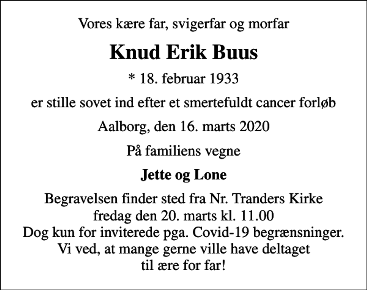 <p>Vores kære far, svigerfar og morfar<br />Knud Erik Buus<br />* 18. februar 1933<br />er stille sovet ind efter et smertefuldt cancer forløb<br />Aalborg, den 16. marts 2020<br />På familiens vegne<br />Jette og Lone<br />Begravelsen finder sted fra Nr. Tranders Kirke fredag den 20. marts kl. 11.00 Dog kun for inviterede pga. Covid-19 begrænsninger. Vi ved, at mange gerne ville have deltaget til ære for far!</p>
