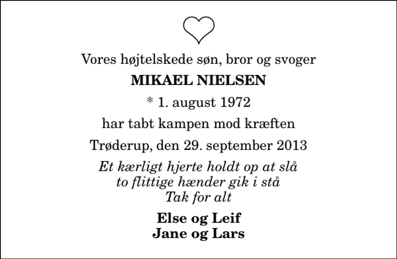<p>Vores højtelskede søn, bror og svoger<br />Mikael Nielsen<br />* 1. august 1972<br />har tabt kampen mod kræften<br />Trøderup, den 29. september 2013<br />Et kærligt hjerte holdt op at slå to flittige hænder gik i stå Tak for alt<br />Else og Leif Jane og Lars</p>