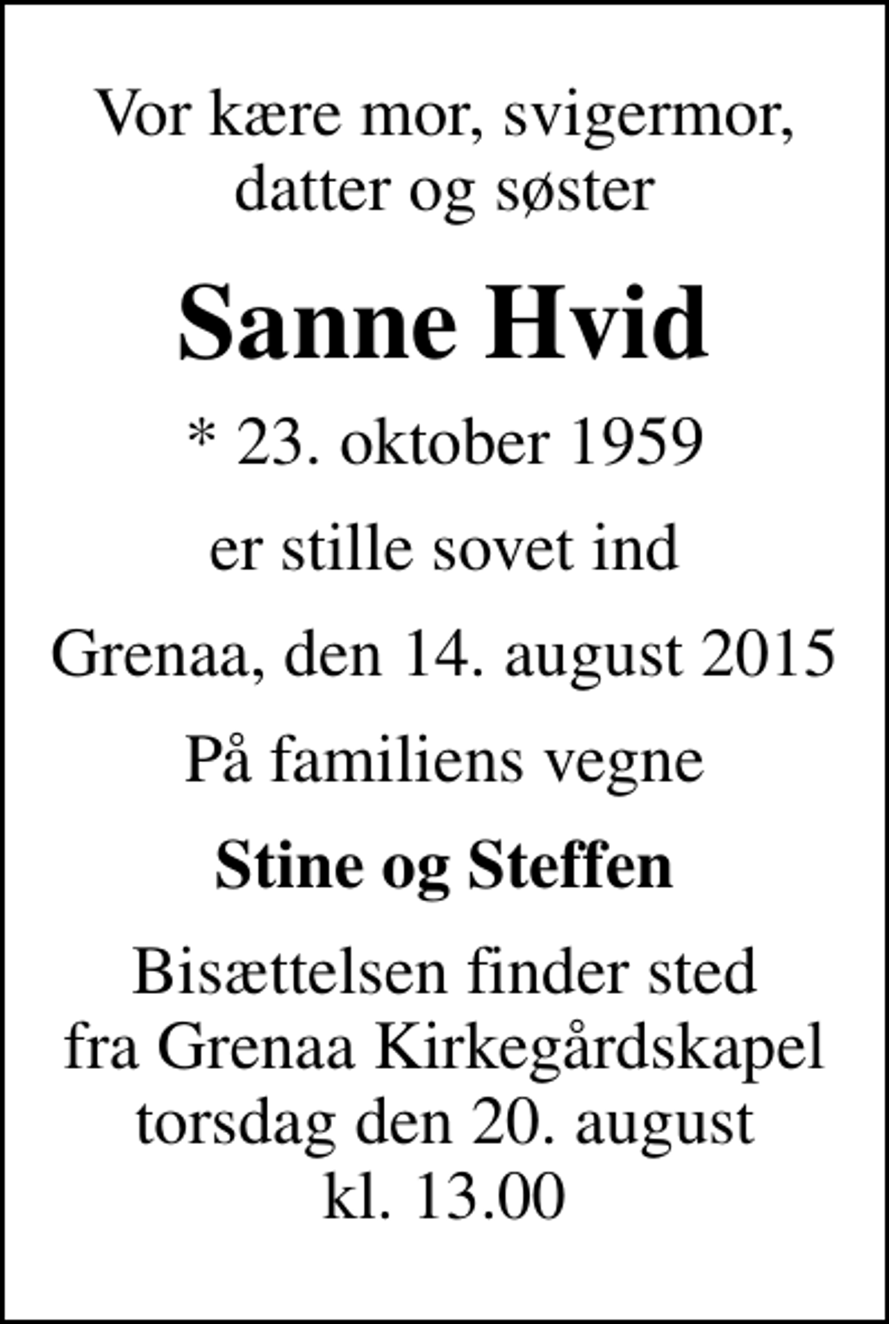 <p>Vor kære mor, svigermor, datter og søster<br />Sanne Hvid<br />* 23. oktober 1959<br />er stille sovet ind<br />Grenaa, den 14. august 2015<br />På familiens vegne<br />Stine og Steffen<br />Bisættelsen finder sted fra Grenaa Kirkegårdskapel torsdag den 20. august kl. 13.00</p>