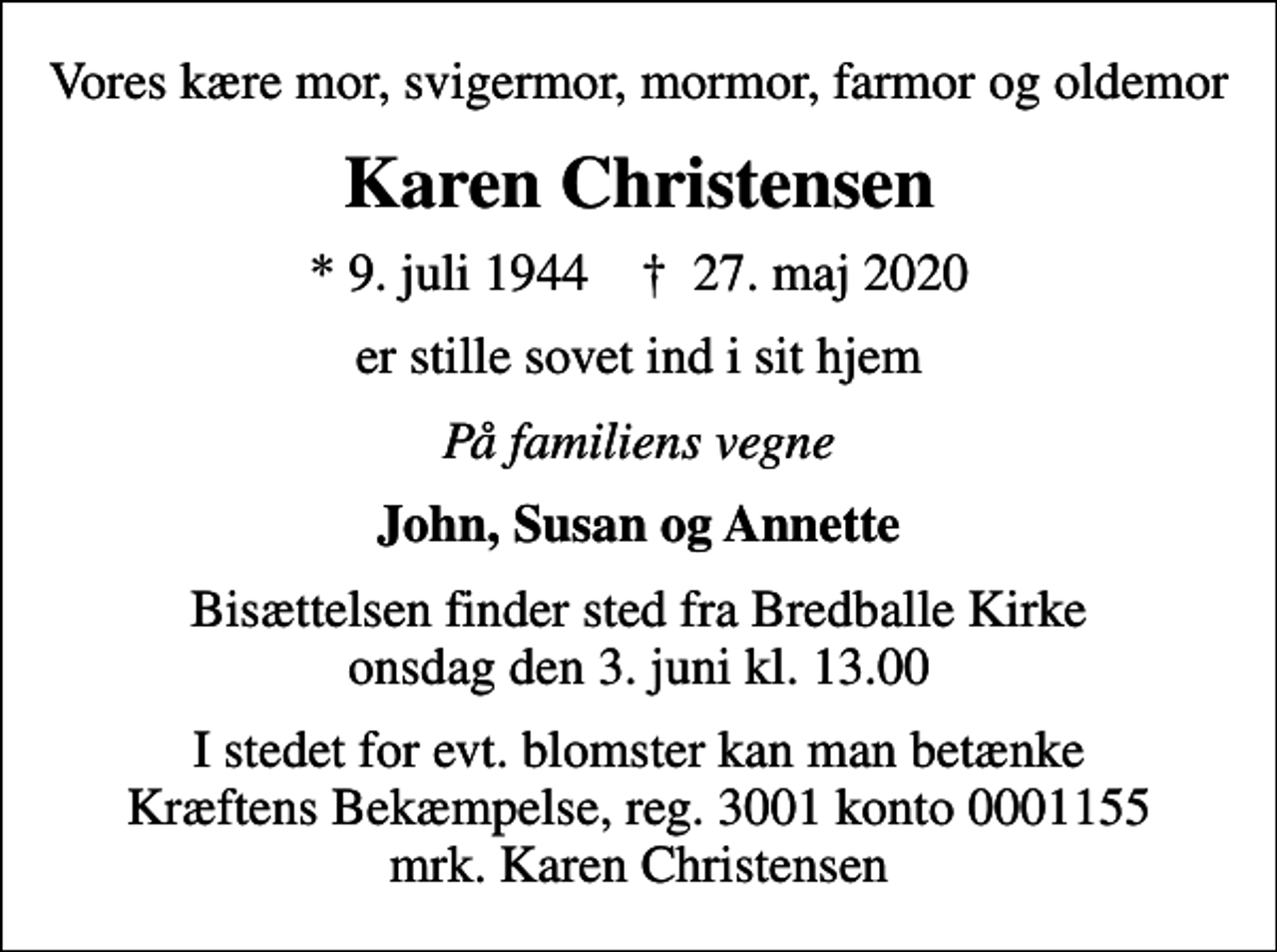 <p>Vores kære mor, svigermor, mormor, farmor og oldemor<br />Karen Christensen<br />* 9. juli 1944 ✝ 27. maj 2020<br />er stille sovet ind i sit hjem<br />På familiens vegne<br />John, Susan og Annette<br />Bisættelsen finder sted fra Bredballe Kirke onsdag den 3. juni kl. 13.00<br />I stedet for evt. blomster kan man betænke<br />Kræftens Bekæmpelse reg.3001konto0001155mrk. Karen<br />Christensen</p>