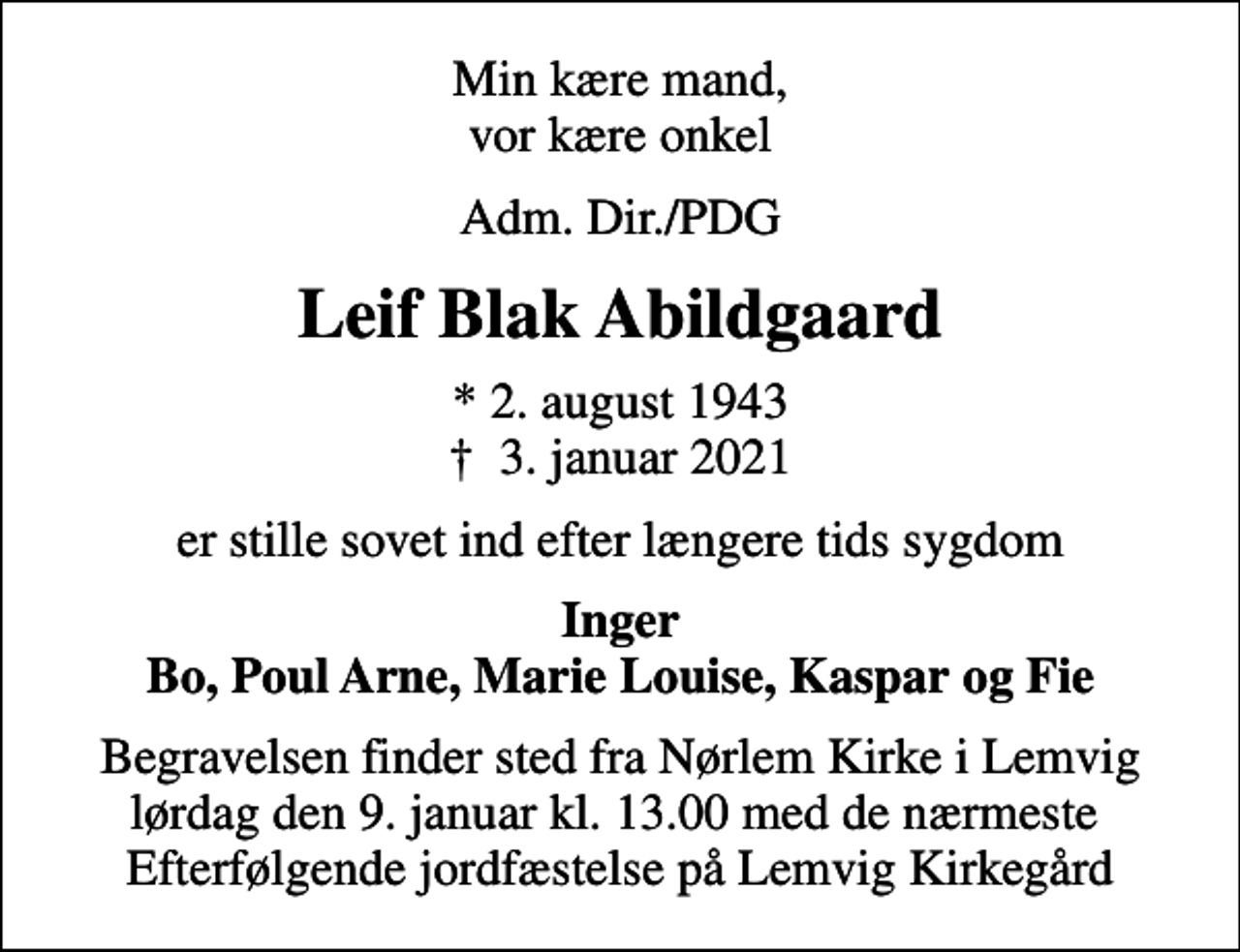 <p>Min kære mand, vor kære onkel<br />Adm. Dir./PDG<br />Leif Blak Abildgaard<br />* 2. august 1943<br />✝ 3. januar 2021<br />er stille sovet ind efter længere tids sygdom<br />Inger Bo, Poul Arne, Marie Louise, Kaspar og Fie<br />Begravelsen finder sted fra Nørlem Kirke i Lemvig lørdag den 9. januar kl. 13.00 med de nærmeste Efterfølgende jordfæstelse på Lemvig Kirkegård</p>