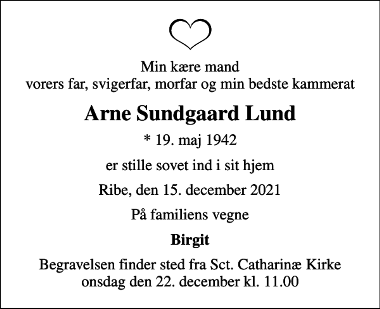 <p>Min kære mand vorers far, svigerfar, morfar og min bedste kammerat<br />Arne Sundgaard Lund<br />* 19. maj 1942<br />er stille sovet ind i sit hjem<br />Ribe, den 15. december 2021<br />På familiens vegne<br />Birgit<br />Begravelsen finder sted fra Sct. Catharinæ Kirke onsdag den 22. december kl. 11.00</p>