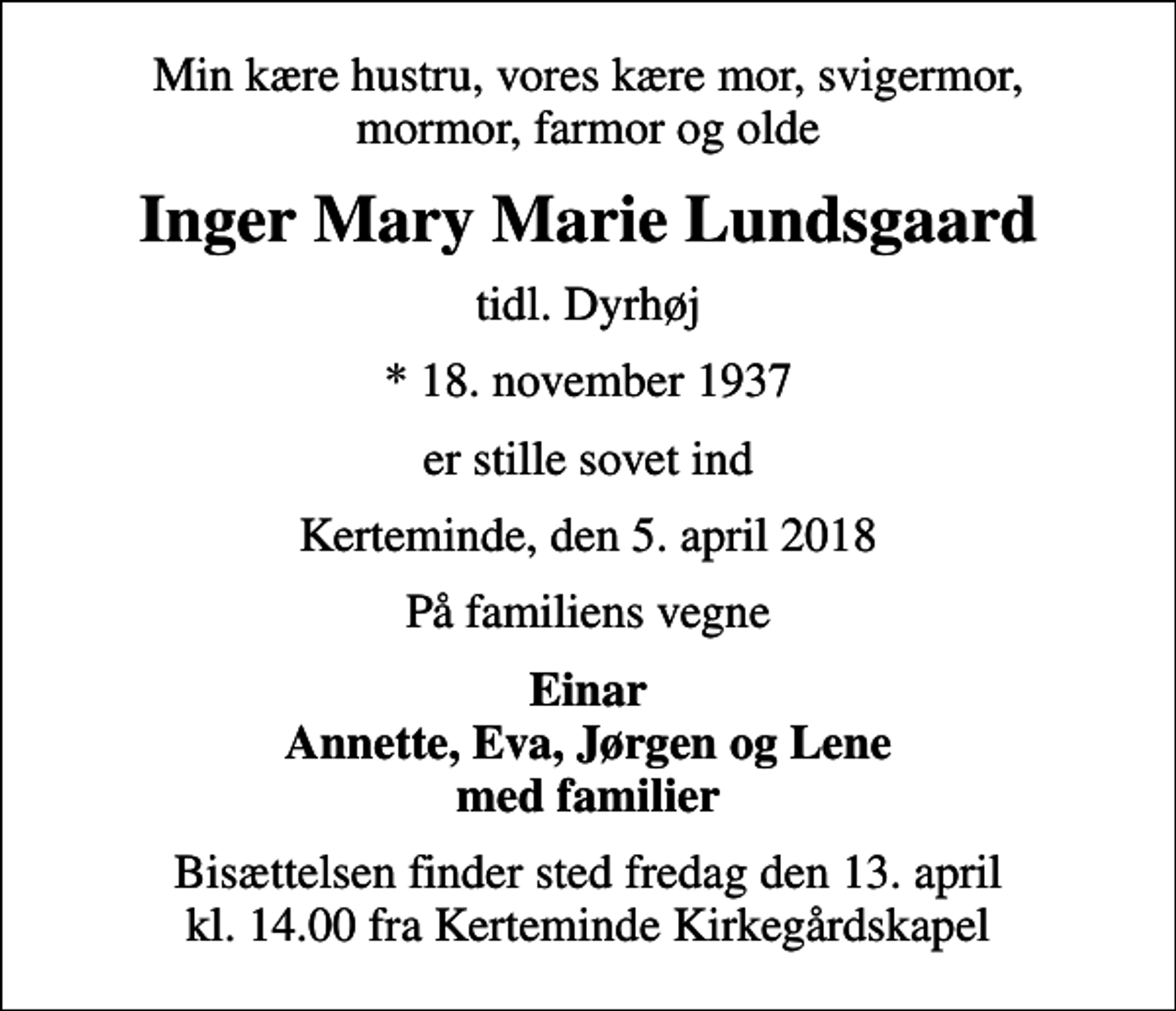 <p>Min kære hustru, vores kære mor, svigermor, mormor, farmor og olde<br />Inger Mary Marie Lundsgaard<br />tidl. Dyrhøj<br />* 18. november 1937<br />er stille sovet ind<br />Kerteminde, den 5. april 2018<br />På familiens vegne<br />Einar Annette, Eva, Jørgen og Lene med familier<br />Bisættelsen finder sted fredag den 13. april kl. 14.00 fra Kerteminde Kirkegårdskapel</p>