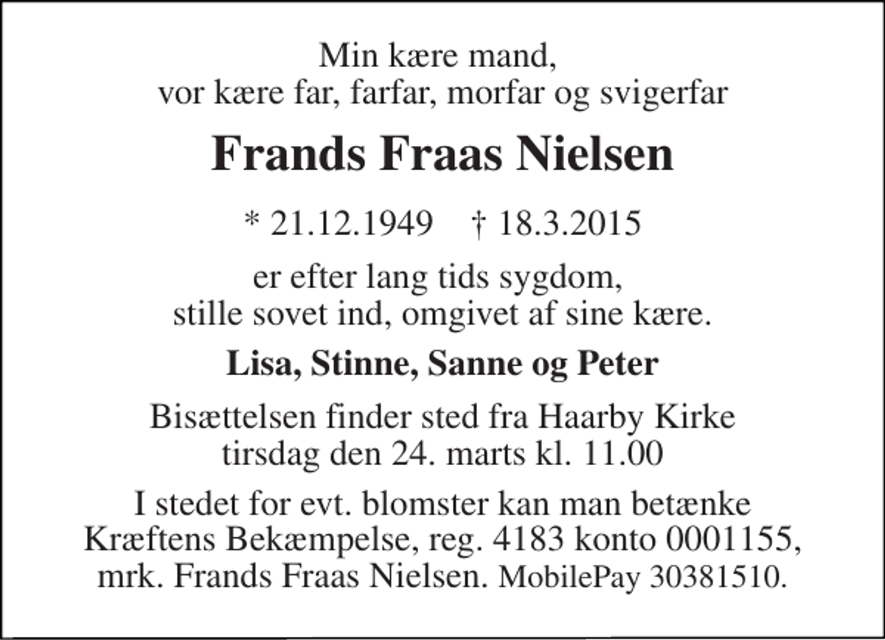 <p>Min kære mand, vor kære far, farfar, morfar og svigerfar<br />Frands Fraas Nielsen<br />* 21.12.1949 ✝ 18.3.2015<br />er, efter lang tids sygdom, stille sovet ind, omgivet af sine kære.<br />Lisa, Stinne, Sanne og Peter<br />Bisættelsen finder sted fra Haarby Kirke tirsdag den 24. marts kl. 11.00<br />I stedet for evt. blomster kan man betænke<br />Kræftens Bekæmpelse reg.4183konto0001155mrk. Frands Kristian Fraas<br />Nielsen<br />Mobilpay 30381510</p>