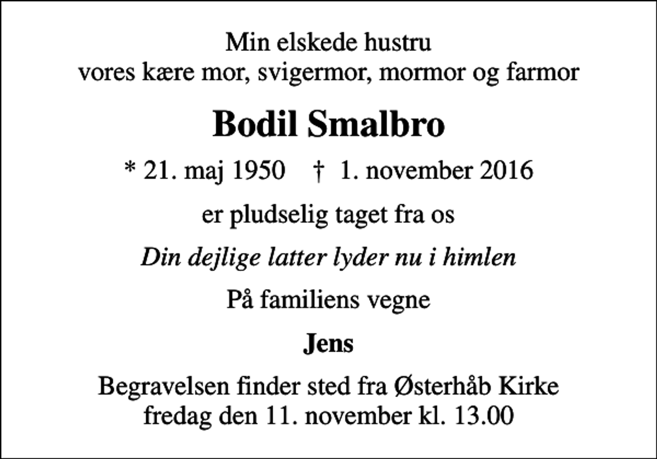 <p>Min elskede hustru vores kære mor, svigermor, mormor og farmor<br />Bodil Smalbro<br />* 21. maj 1950 ✝ 1. november 2016<br />er pludselig taget fra os<br />Din dejlige latter lyder nu i himlen<br />På familiens vegne<br />Jens<br />Begravelsen finder sted fra Østerhåb Kirke fredag den 11. november kl. 13.00</p>