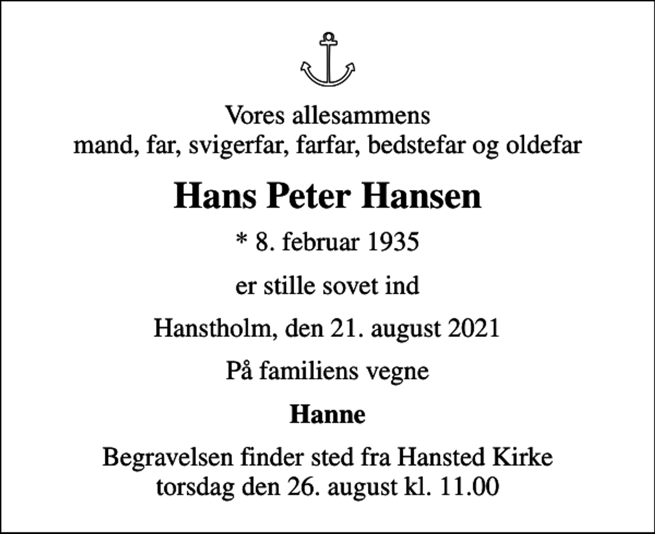 <p>Vores allesammens mand, far, svigerfar, farfar, bedstefar og oldefar<br />Hans Peter Hansen<br />* 8. februar 1935<br />er stille sovet ind<br />Hanstholm, den 21. august 2021<br />På familiens vegne<br />Hanne<br />Begravelsen finder sted fra Hansted Kirke torsdag den 26. august kl. 11.00</p>