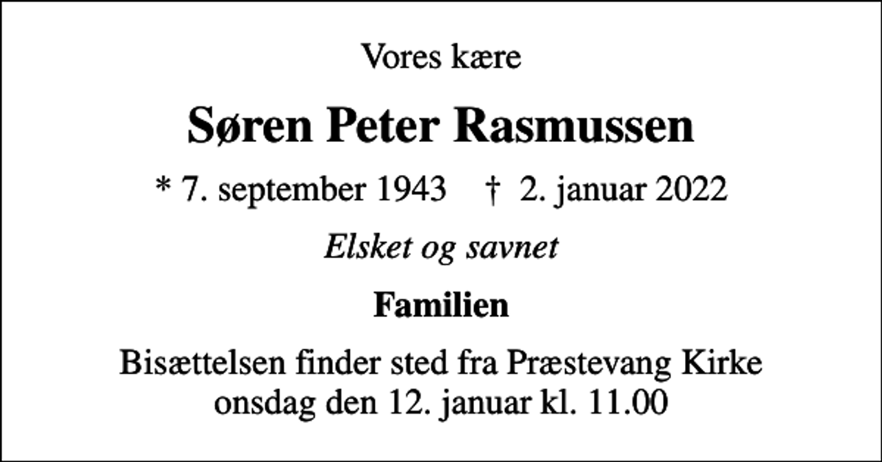 <p>Vores kære<br />Søren Peter Rasmussen<br />* 7. september 1943 ✝ 2. januar 2022<br />Elsket og savnet<br />Familien<br />Bisættelsen finder sted fra Præstevang Kirke onsdag den 12. januar kl. 11.00</p>