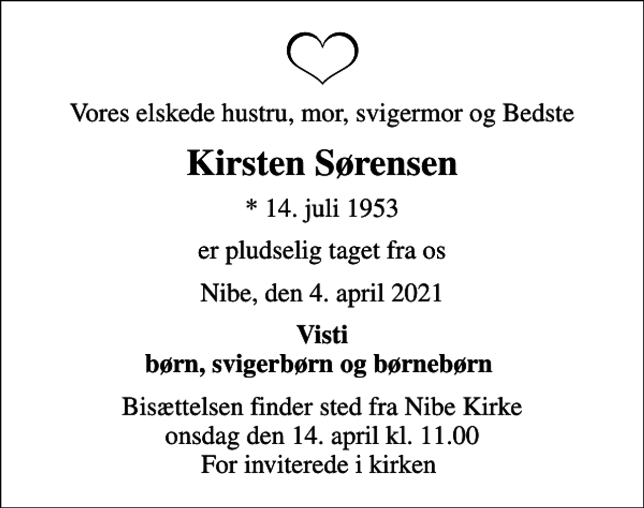 <p>Vores elskede hustru, mor, svigermor og Bedste<br />Kirsten Sørensen<br />* 14. juli 1953<br />er pludselig taget fra os<br />Nibe, den 4. april 2021<br />Visti børn, svigerbørn og børnebørn<br />Bisættelsen finder sted fra Nibe Kirke onsdag den 14. april kl. 11.00 For inviterede i kirken</p>