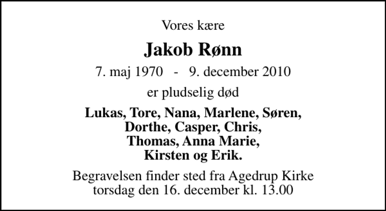 <p>Vores kære<br />Jakob Rønn<br />7. maj 1970 - 9. december 2010<br />er pludselig død<br />Lukas, Tore, Nana, Marlene, Søren, Dorthe, Casper, Chris, Thomas, Anna Marie, Kirsten og Erik.<br />Begravelsen finder sted fra Agedrup Kirke torsdag den 16. december kl. 13.00</p>