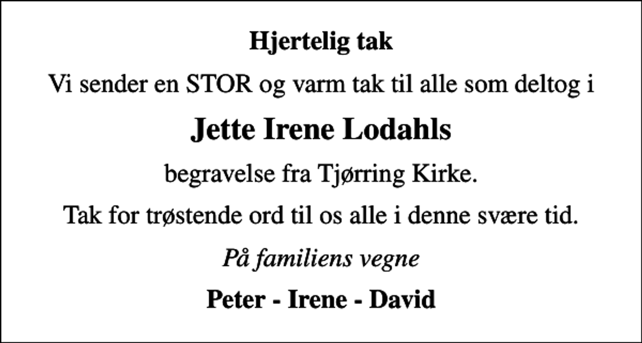 <p>Hjertelig tak<br />Vi sender en STOR og varm tak til alle som deltog i<br />Jette Irene Lodahls<br />begravelse fra Tjørring Kirke.<br />Tak for trøstende ord til os alle i denne svære tid.<br />På familiens vegne<br />Peter - Irene - David</p>