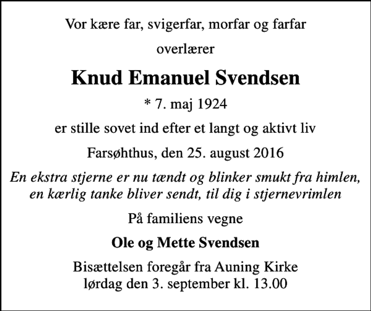 <p>Vor kære far, svigerfar, morfar og farfar<br />overlærer<br />Knud Emanuel Svendsen<br />* 7. maj 1924<br />er stille sovet ind efter et langt og aktivt liv<br />Farsøhthus, den 25. august 2016<br />En ekstra stjerne er nu tændt og blinker smukt fra himlen, en kærlig tanke bliver sendt, til dig i stjernevrimlen<br />På familiens vegne<br />Ole og Mette Svendsen<br />Bisættelsen foregår fra Auning Kirke lørdag den 3. september kl. 13.00</p>