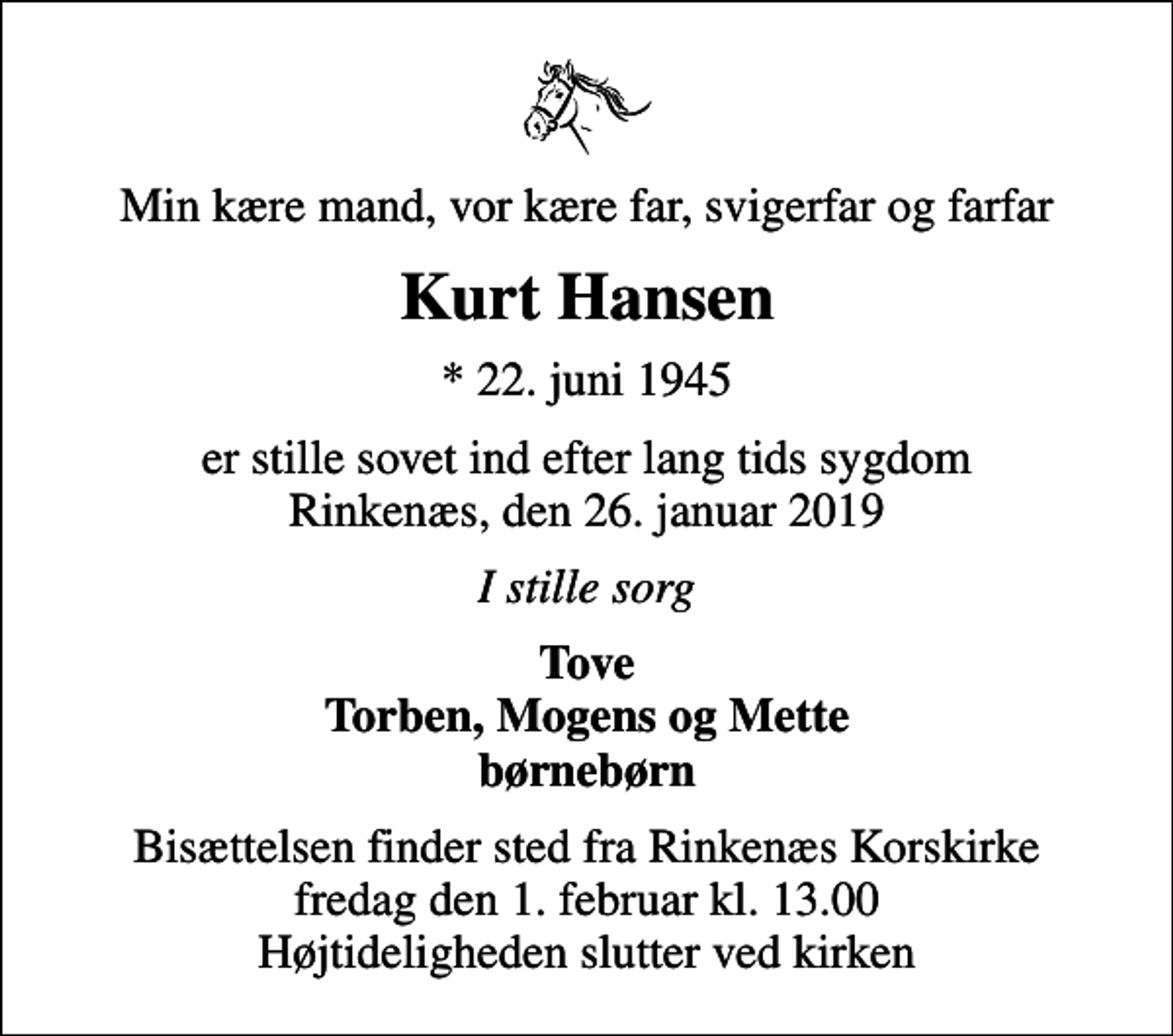 <p>Min kære mand, vor kære far, svigerfar og farfar<br />Kurt Hansen<br />* 22. juni 1945<br />er stille sovet ind efter lang tids sygdom Rinkenæs, den 26. januar 2019<br />I stille sorg<br />Tove Torben, Mogens og Mette børnebørn<br />Bisættelsen finder sted fra Rinkenæs Korskirke fredag den 1. februar kl. 13.00 Højtideligheden slutter ved kirken</p>