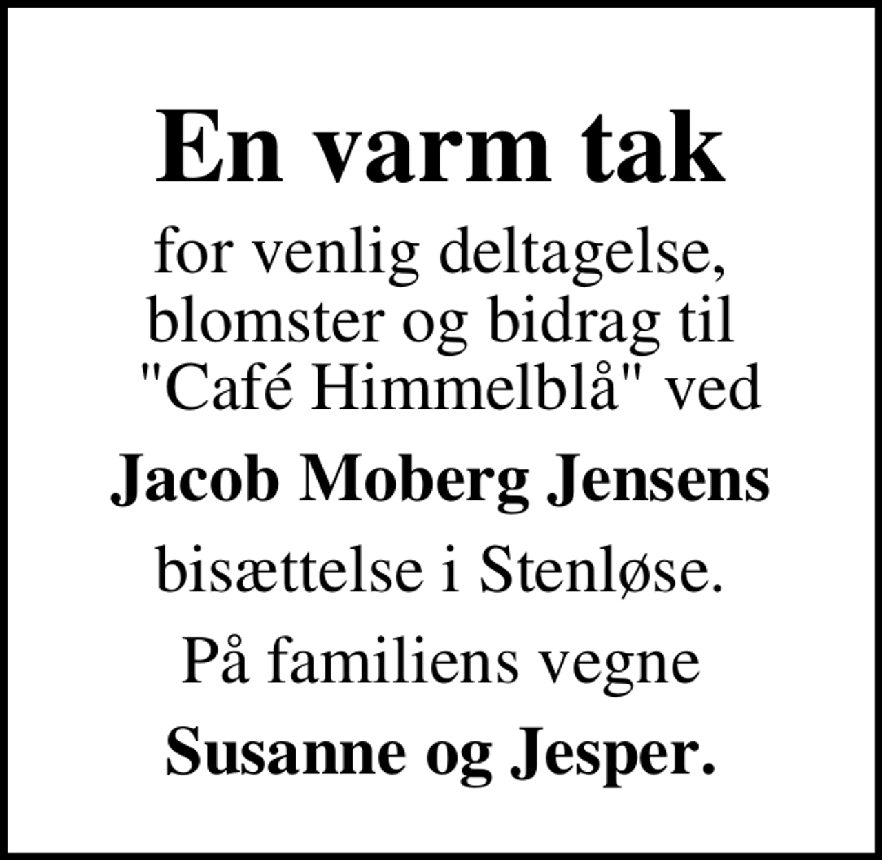 <p>En varm tak<br />for venlig deltagelse, blomster og bidrag til "Café Himmelblå" ved<br />Jacob Moberg Jensens<br />bisættelse i Stenløse.<br />På familiens vegne<br />Susanne og Jesper.</p>