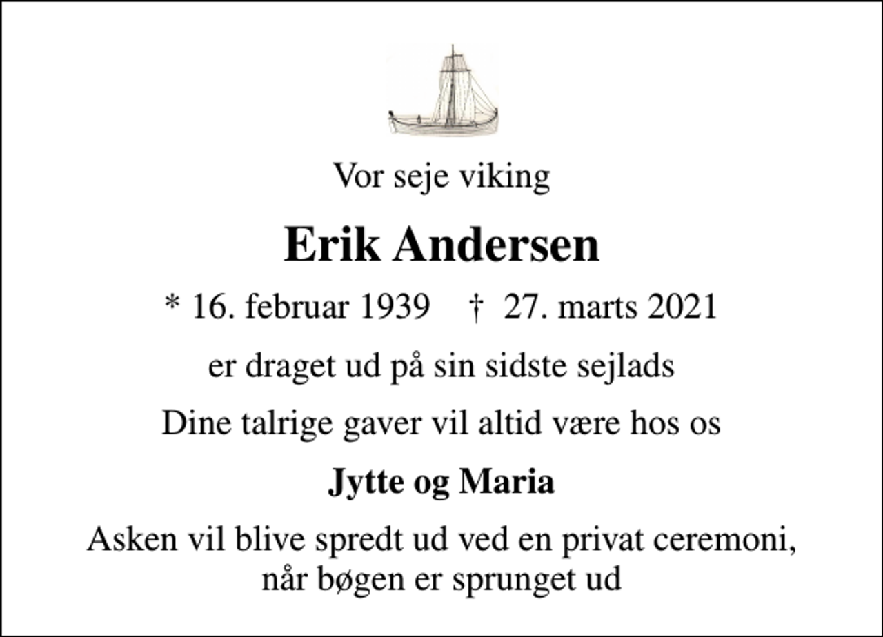 <p>Vor seje viking<br />Erik Andersen<br />* 16. februar 1939 ✝ 27. marts 2021<br />er draget ud på sin sidste sejlads<br />Dine talrige gaver vil altid være hos os<br />Jytte og Maria<br />Asken vil blive spredt ud ved en privat ceremoni, når bøgen er sprunget ud</p>
