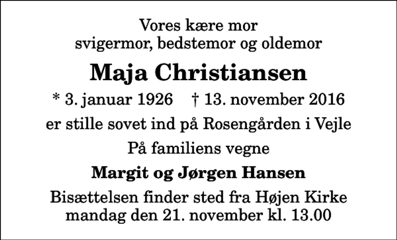 <p>Vores kære mor svigermor, bedstemor og oldemor<br />Maja Christiansen<br />* 3. januar 1926 ✝ 13. november 2016<br />er stille sovet ind på Rosengården i Vejle<br />På familiens vegne<br />Margit og Jørgen Hansen<br />Bisættelsen finder sted fra Højen Kirke mandag den 21. november kl. 13.00</p>