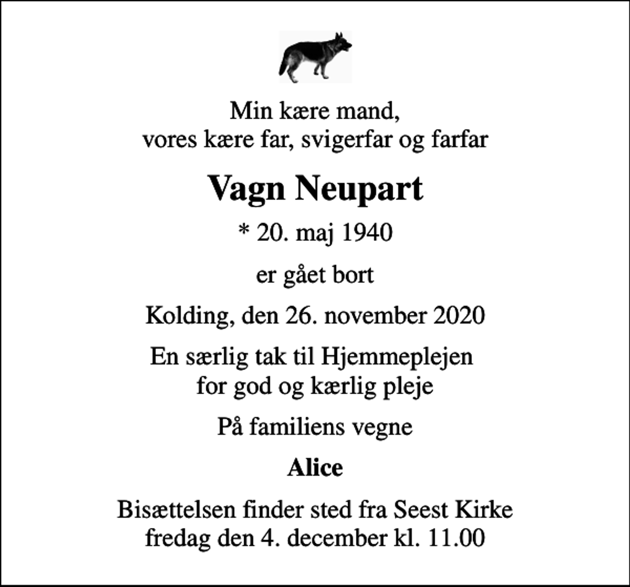 <p>Min kære mand, vores kære far, svigerfar og farfar<br />Vagn Neupart<br />* 20. maj 1940<br />er gået bort<br />Kolding, den 26. november 2020<br />En særlig tak til Hjemmeplejen for god og kærlig pleje<br />På familiens vegne<br />Alice<br />Bisættelsen finder sted fra Seest Kirke fredag den 4. december kl. 11.00</p>