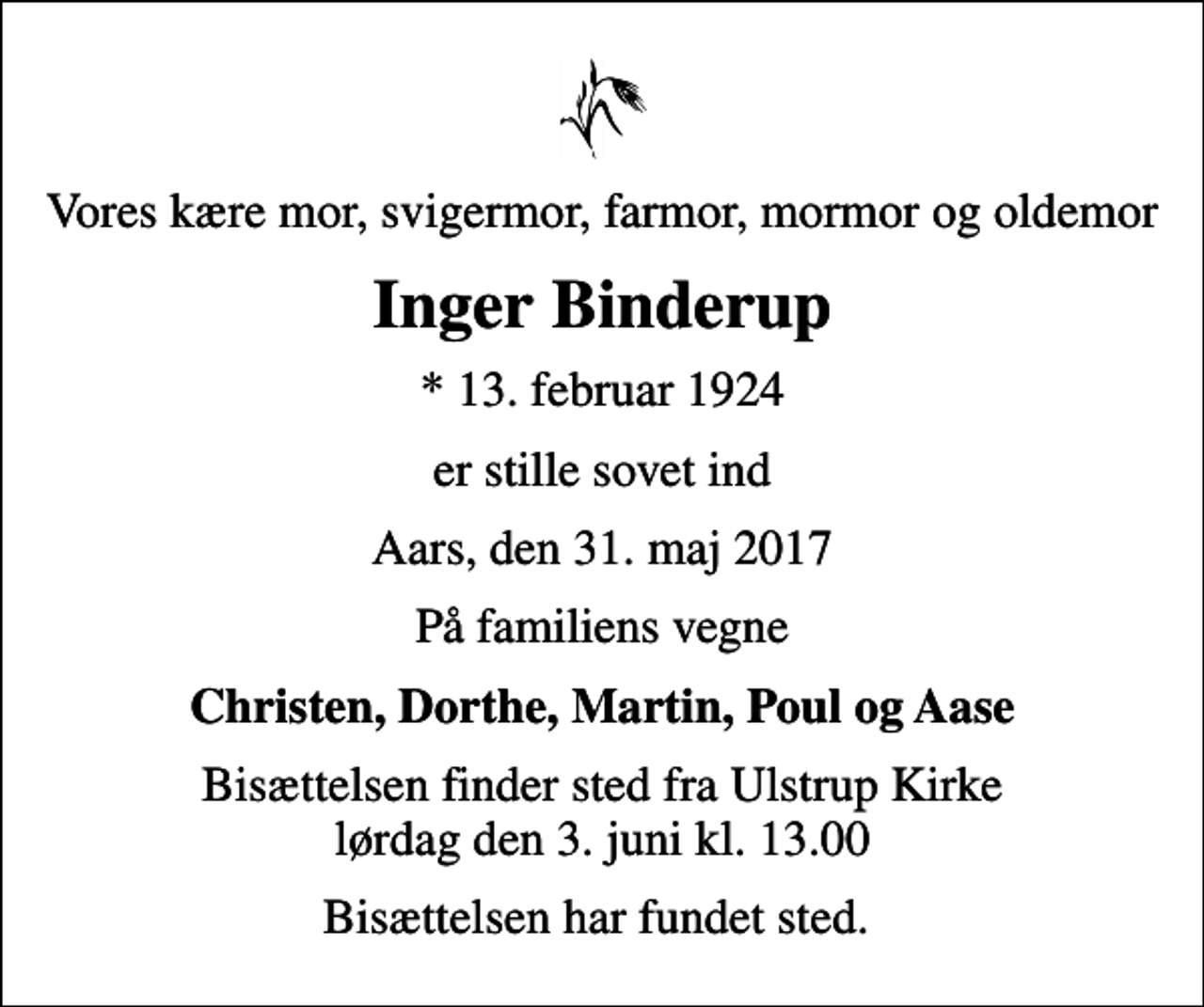 <p>Vores kære mor, svigermor, farmor, mormor og oldemor<br />Inger Binderup<br />* 13. februar 1924<br />er stille sovet ind<br />Aars, den 31. maj 2017<br />På familiens vegne<br />Christen, Dorthe, Martin, Poul og Aase<br />Bisættelsen finder sted fra Ulstrup Kirke lørdag den 3. juni kl. 13.00<br />Bisættelsen har fundet sted.</p>
