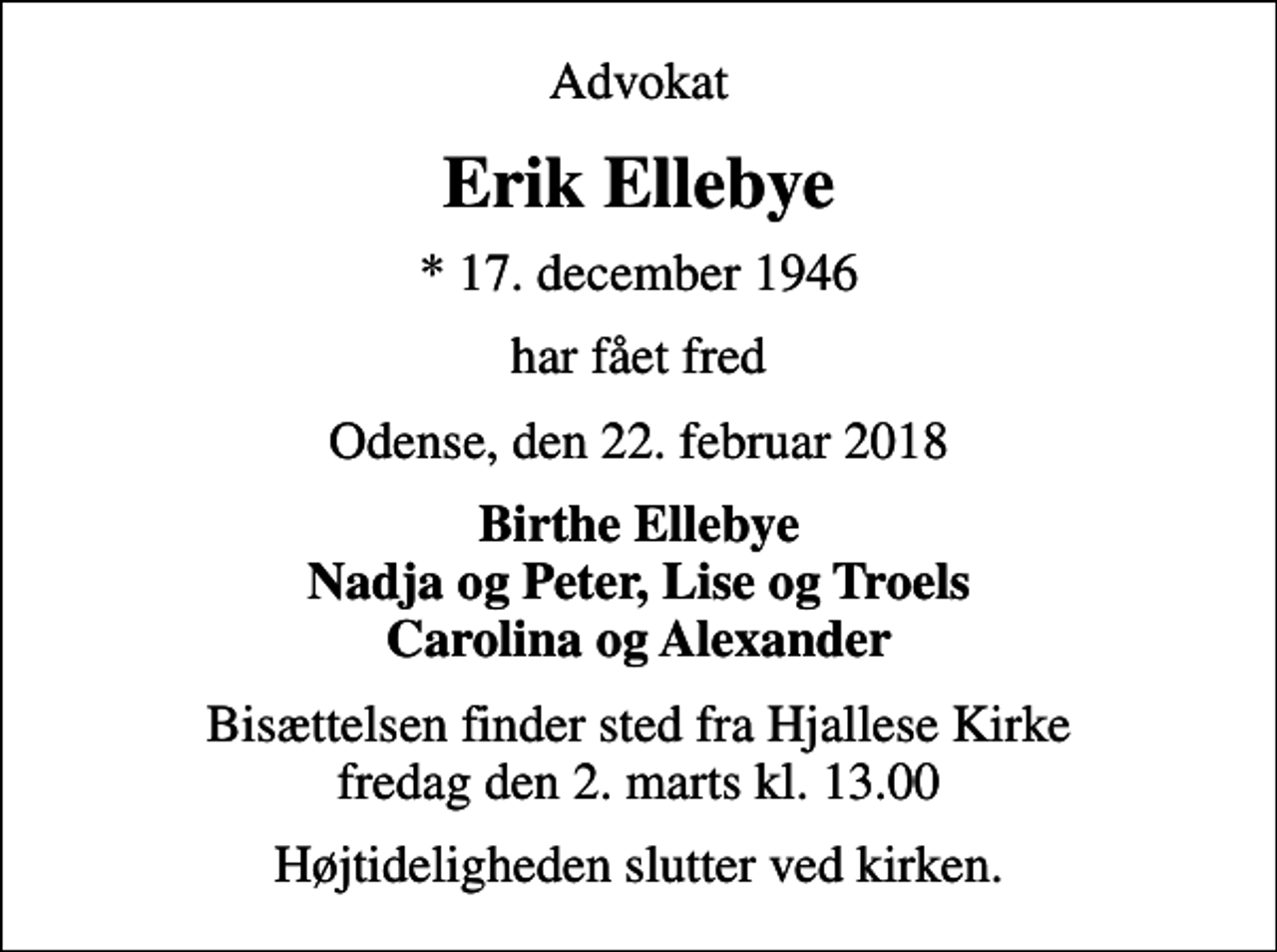 <p>Advokat<br />Erik Ellebye<br />* 17. december 1946<br />har fået fred<br />Odense, den 22. februar 2018<br />Birthe Ellebye Nadja og Peter, Lise og Troels Carolina og Alexander<br />Bisættelsen finder sted fra Hjallese Kirke fredag den 2. marts kl. 13.00<br />Højtideligheden slutter ved kirken.</p>