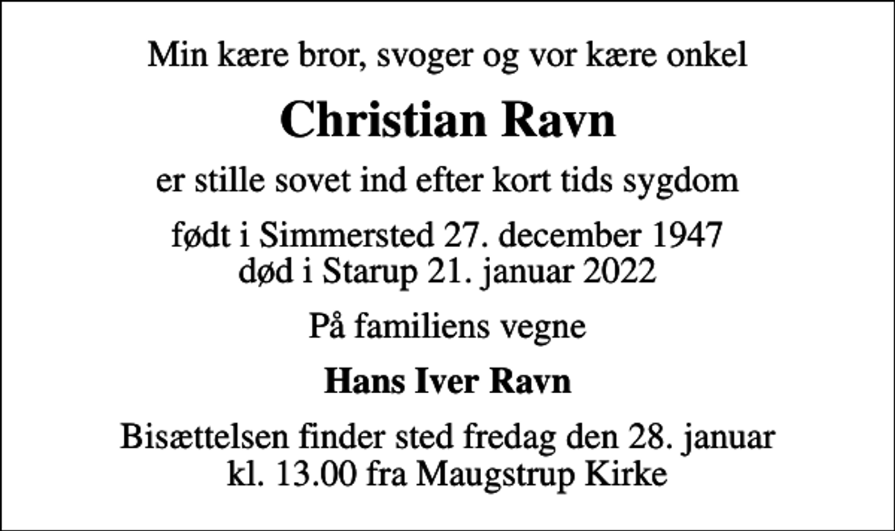 <p>Min kære bror, svoger og vor kære onkel<br />Christian Ravn<br />er stille sovet ind efter kort tids sygdom<br />født i Simmersted 27. december 1947 død i Starup 21. januar 2022<br />På familiens vegne<br />Hans Iver Ravn<br />Bisættelsen finder sted fredag den 28. januar kl. 13.00 fra Maugstrup Kirke</p>