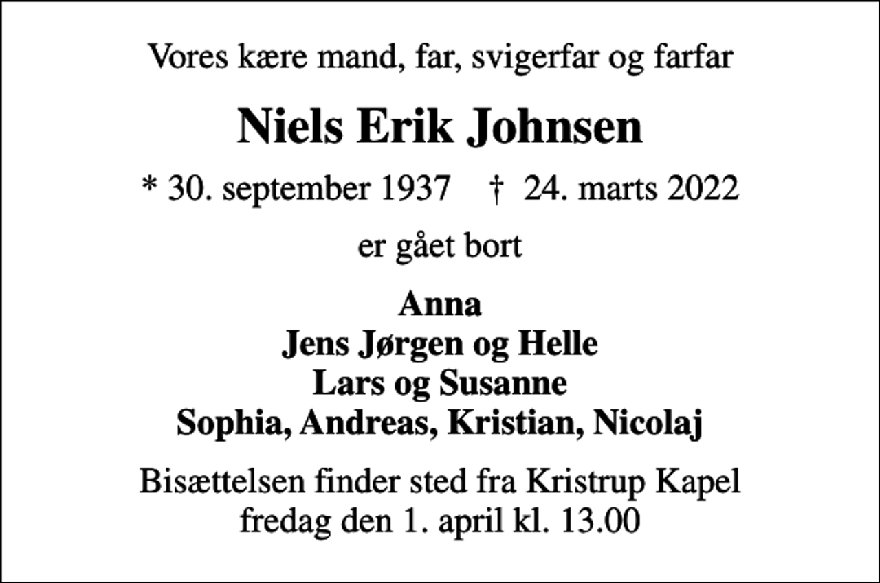 <p>Vores kære mand, far, svigerfar og farfar<br />Niels Erik Johnsen<br />* 30. september 1937 ✝ 24. marts 2022<br />er gået bort<br />Anna Jens Jørgen og Helle Lars og Susanne Sophia, Andreas, Kristian, Nicolaj<br />Bisættelsen finder sted fra Kristrup Kapel fredag den 1. april kl. 13.00</p>