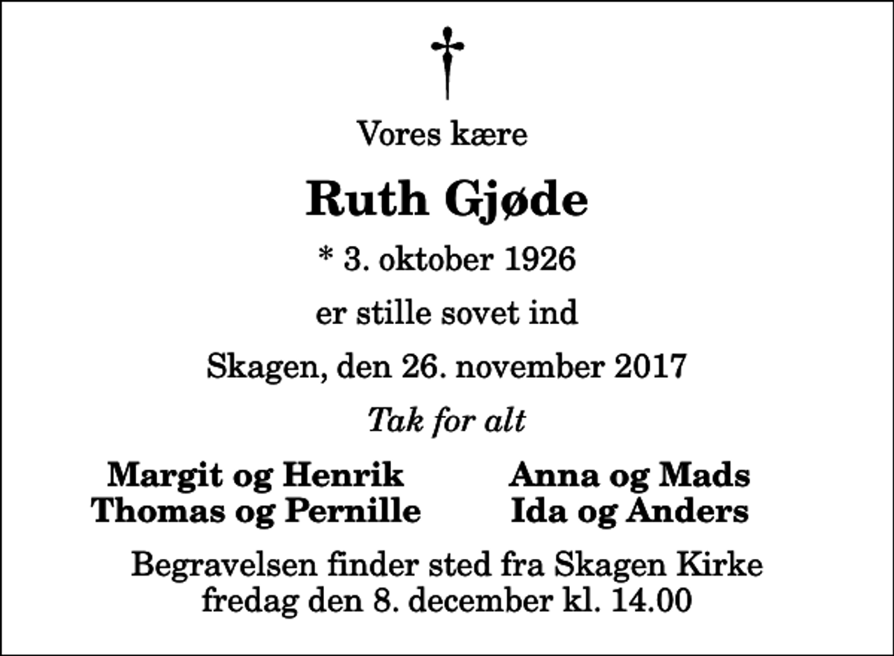 <p>Vores kære<br />Ruth Gjøde<br />* 3. oktober 1926<br />er stille sovet ind<br />Skagen, den 26. november 2017<br />Tak for alt<br />Margit og Henrik<br />Anna og Mads<br />Thomas og Pernille<br />Ida og Anders<br />Begravelsen finder sted fra Skagen Kirke fredag den 8. december kl. 14.00</p>