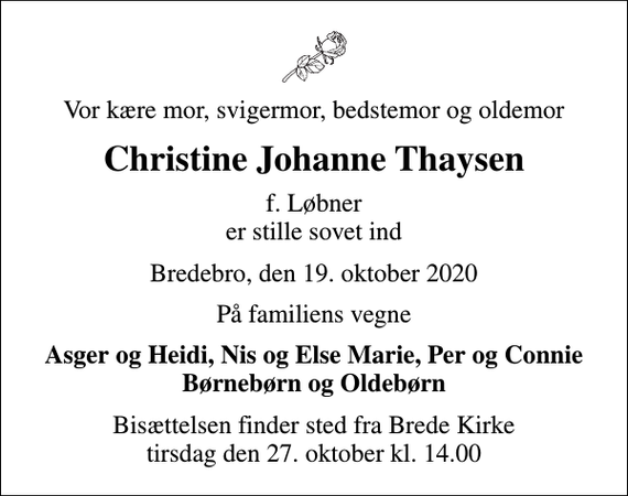 <p>Vor kære mor, svigermor, bedstemor og oldemor<br />Christine Johanne Thaysen<br />f. Løbner er stille sovet ind<br />Bredebro, den 19. oktober 2020<br />På familiens vegne<br />Asger og Heidi, Nis og Else Marie, Per og Connie Børnebørn og Oldebørn<br />Bisættelsen finder sted fra Brede Kirke tirsdag den 27. oktober kl. 14.00</p>