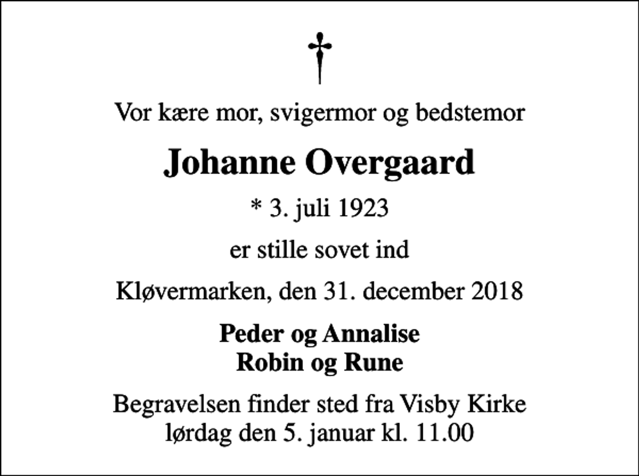 <p>Vor kære mor, svigermor og bedstemor<br />Johanne Overgaard<br />* 3. juli 1923<br />er stille sovet ind<br />Kløvermarken, den 31. december 2018<br />Peder og Annalise Robin og Rune<br />Begravelsen finder sted fra Visby Kirke lørdag den 5. januar kl. 11.00</p>