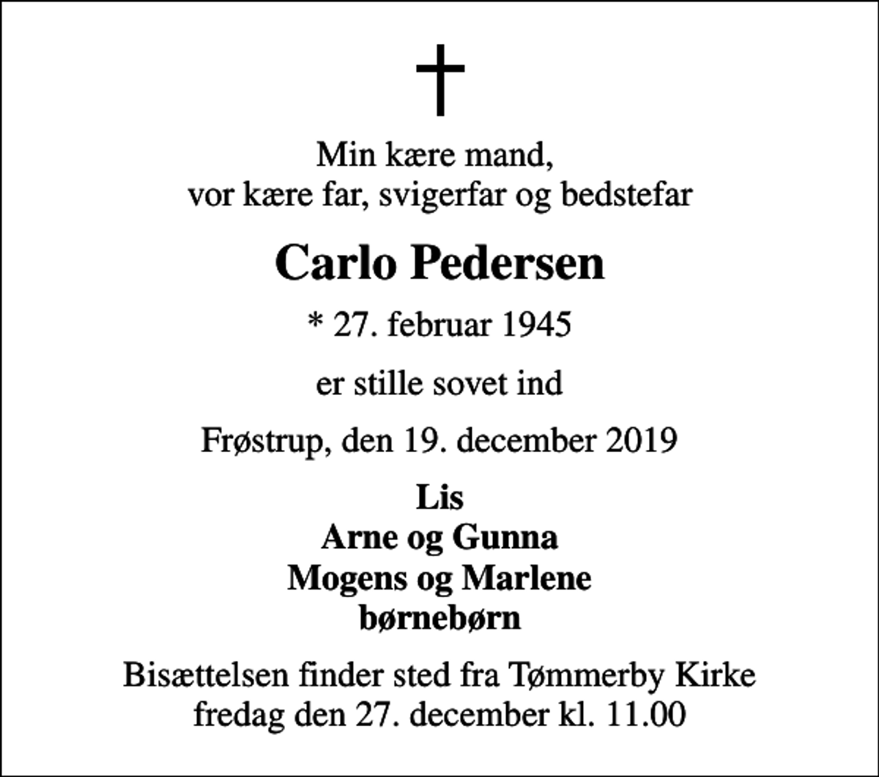 <p>Min kære mand, vor kære far, svigerfar og bedstefar<br />Carlo Pedersen<br />* 27. februar 1945<br />er stille sovet ind<br />Frøstrup, den 19. december 2019<br />Lis Arne og Gunna Mogens og Marlene børnebørn<br />Bisættelsen finder sted fra Tømmerby Kirke fredag den 27. december kl. 11.00</p>