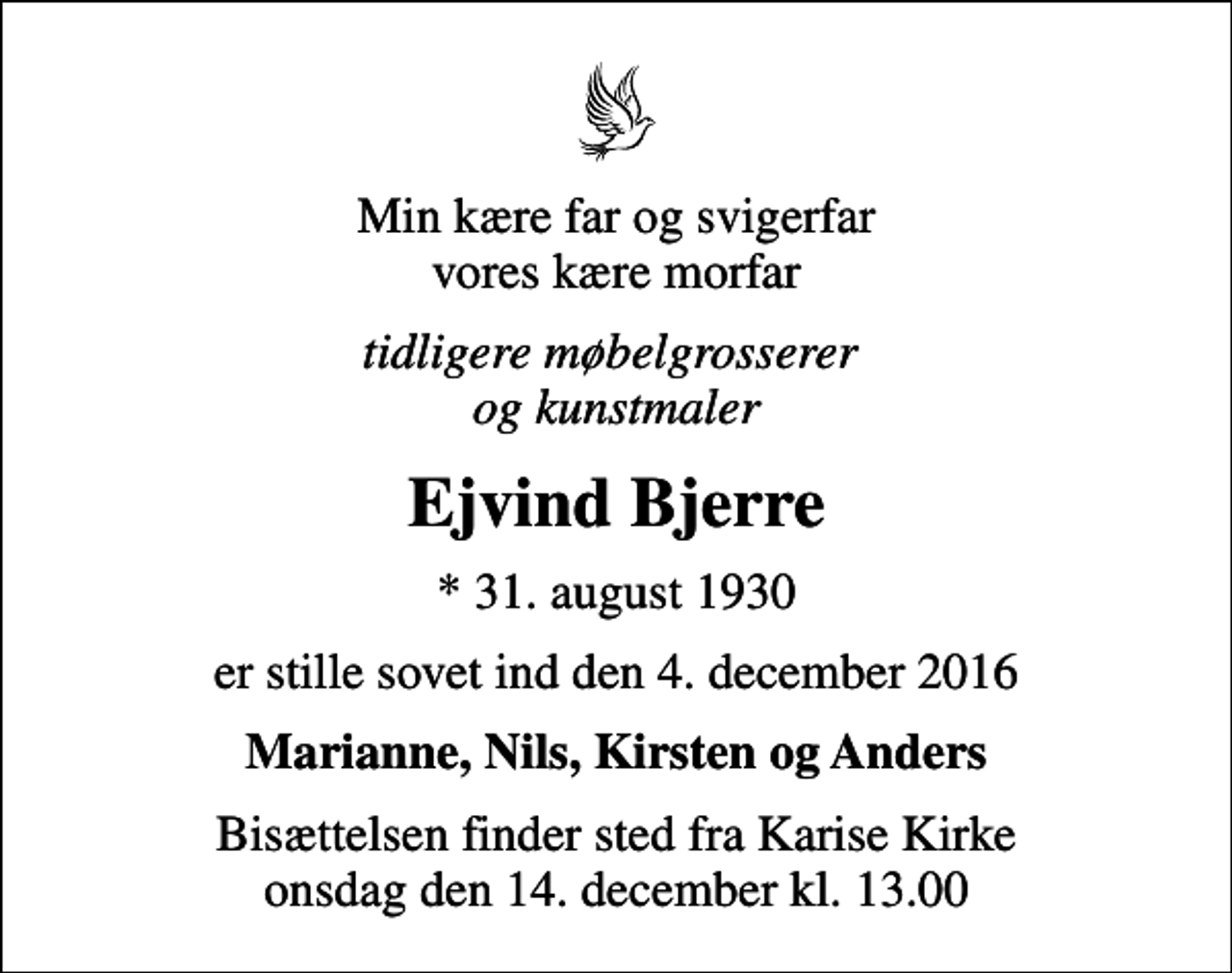 <p>Min kære far og svigerfar vores kære morfar<br />tidligere møbelgrosserer og kunstmaler<br />Ejvind Bjerre<br />* 31. august 1930<br />er stille sovet ind den 4. december 2016<br />Marianne, Nils, Kirsten og Anders<br />Bisættelsen finder sted fra Karise Kirke onsdag den 14. december kl. 13.00</p>