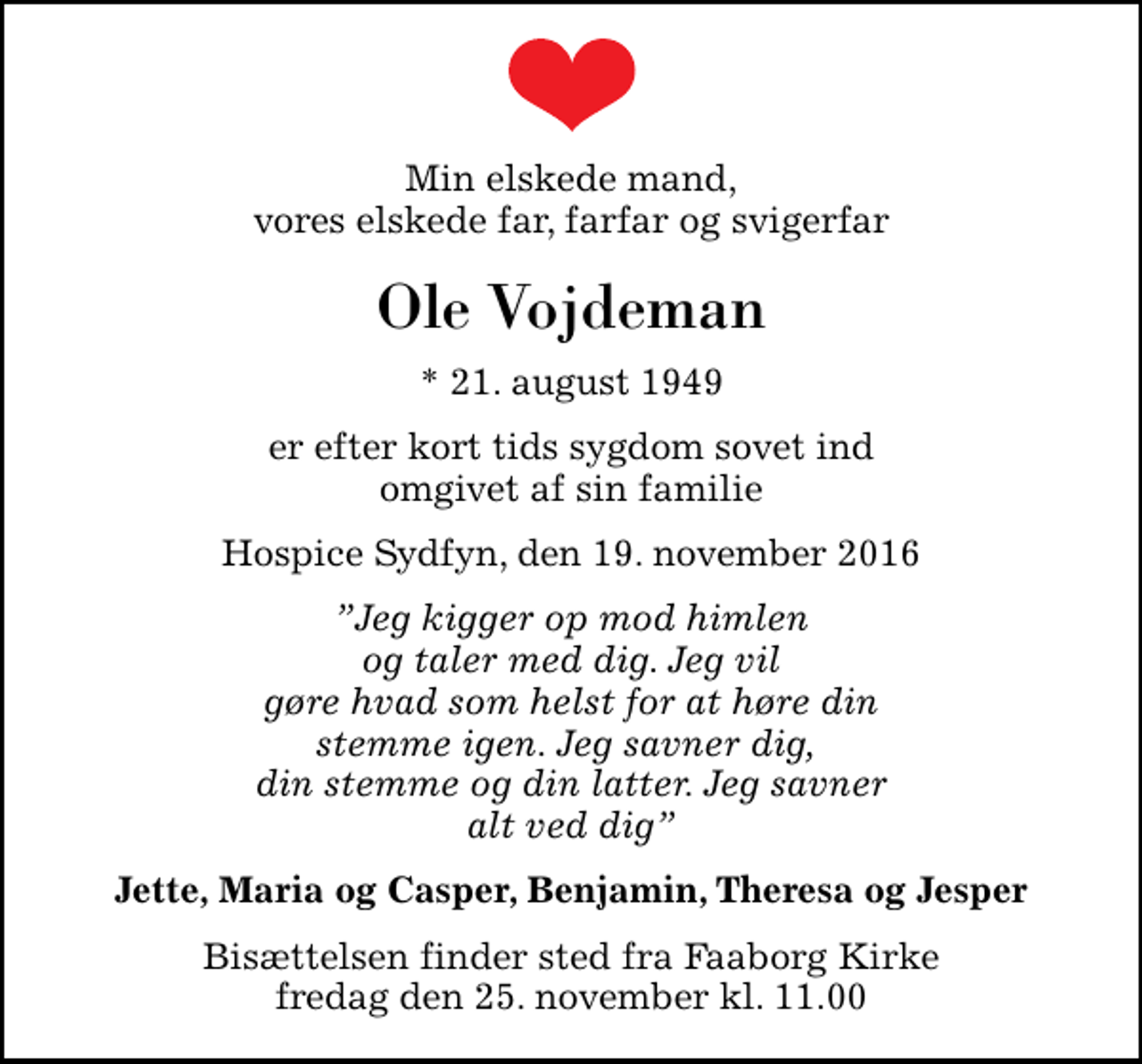 <p>Min elskede mand, vores elskede far, farfar og svigerfar<br />Ole Vojdeman<br />* 21. august 1949<br />er efter kort tids sygdom sovet ind omgivet af sin familie<br />Hospice Sydfyn, den 19. november 2016<br />Jeg kigger op mod himlen og taler med dig. Jeg vil gøre hvad som helst for at høre din stemme igen. Jeg savner dig, din stemme og din latter. Jeg savner alt ved dig<br />Jette, Maria og Casper, Benjamin, Theresa og Jesper<br />Bisættelsen finder sted fra Faaborg Kirke fredag den 25. november kl. 11.00</p>