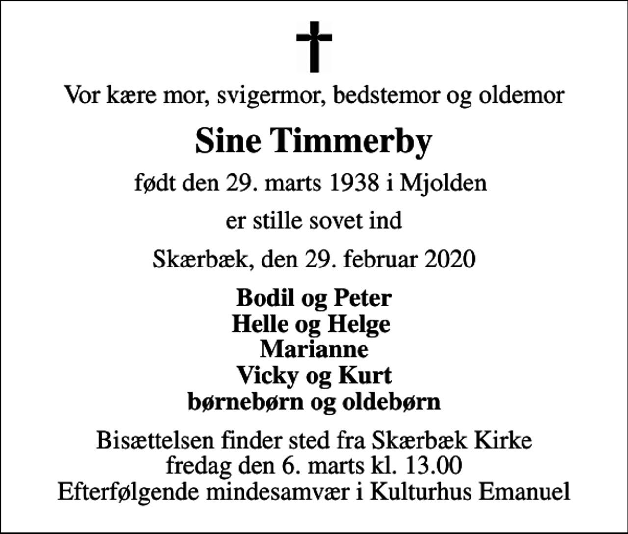 <p>Vor kære mor, svigermor, bedstemor og oldemor<br />Sine Timmerby<br />født den 29. marts 1938 i Mjolden<br />er stille sovet ind<br />Skærbæk, den 29. februar 2020<br />Bodil og Peter Helle og Helge Marianne Vicky og Kurt børnebørn og oldebørn<br />Bisættelsen finder sted fra Skærbæk Kirke fredag den 6. marts kl. 13.00 Efterfølgende mindesamvær i Kulturhus Emanuel</p>