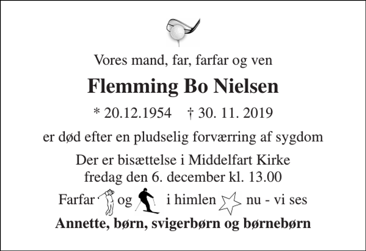 <p>Vores mand, far, farfar og ven<br />Flemming Bo Nielsen<br />*​ 20.12.1954​ †​ 30. 11. 2019<br />er død efter en pludselig forværring af sygdom<br />Der er bisættelse i Middelfart Kirke​ fredag den 6. december​ kl. 13.00<br />Farfar og i i himlen nu - vi ses<br />Annette, børn, svigerbørn og børnebørn</p>