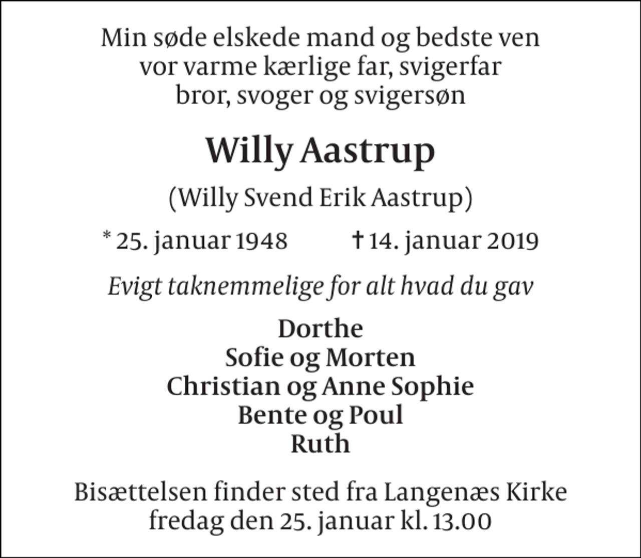 <p>Min søde elskede mand og bedste ven vor varme kærlige far, svigerfar bror, svoger og svigersøn<br />Willy Aastrup<br />(Willy Svend Erik Aastrup)<br />* 25. januar 1948 ✝ 14. januar 2019<br />Evigt taknemmelige for alt hvad du gav<br />Dorthe Sofie og Morten Christian og Anne Sophie Bente og Poul Ruth<br />Bisættelsen finder sted fra Langenæs Kirke fredag den 25. januar kl. 13.00</p>