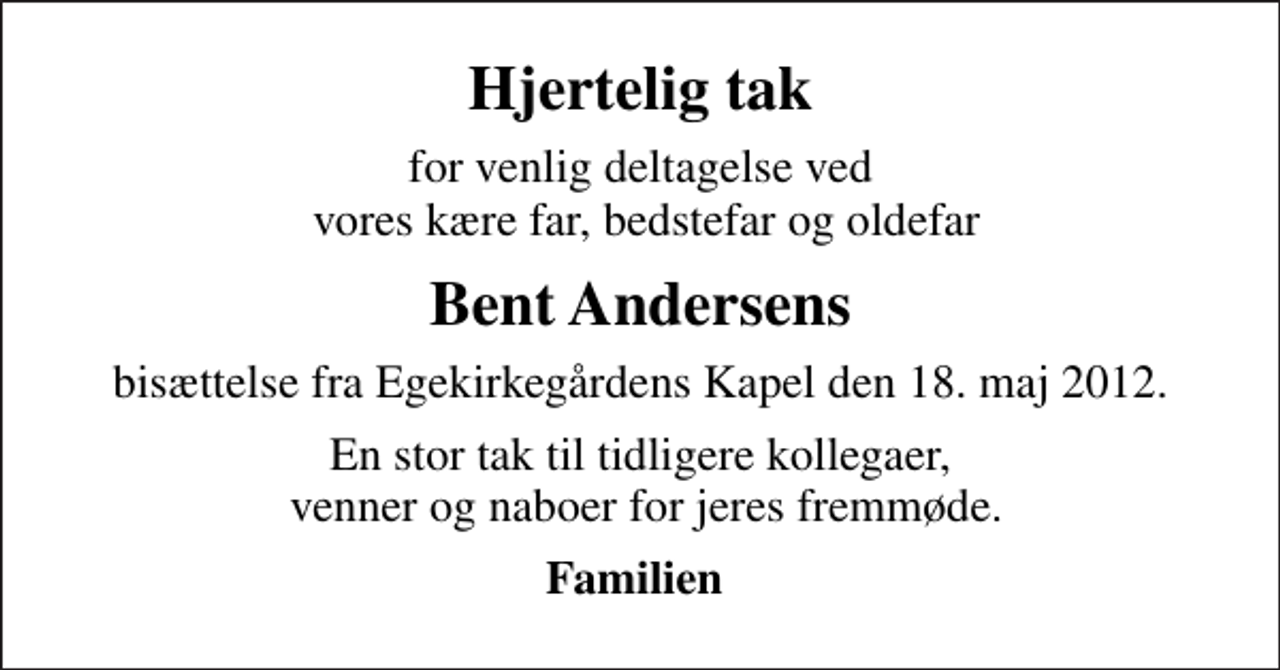 <p>Hjertelig tak<br />for venlig deltagelse ved vores kære far, bedstefar og oldefar<br />Bent Andersens<br />bisættelse fra Egekirkegårdens Kapel den 18. maj 2012.<br />En stor tak til tidligere kollegaer, venner og naboer for jeres fremmøde.<br />Familien</p>