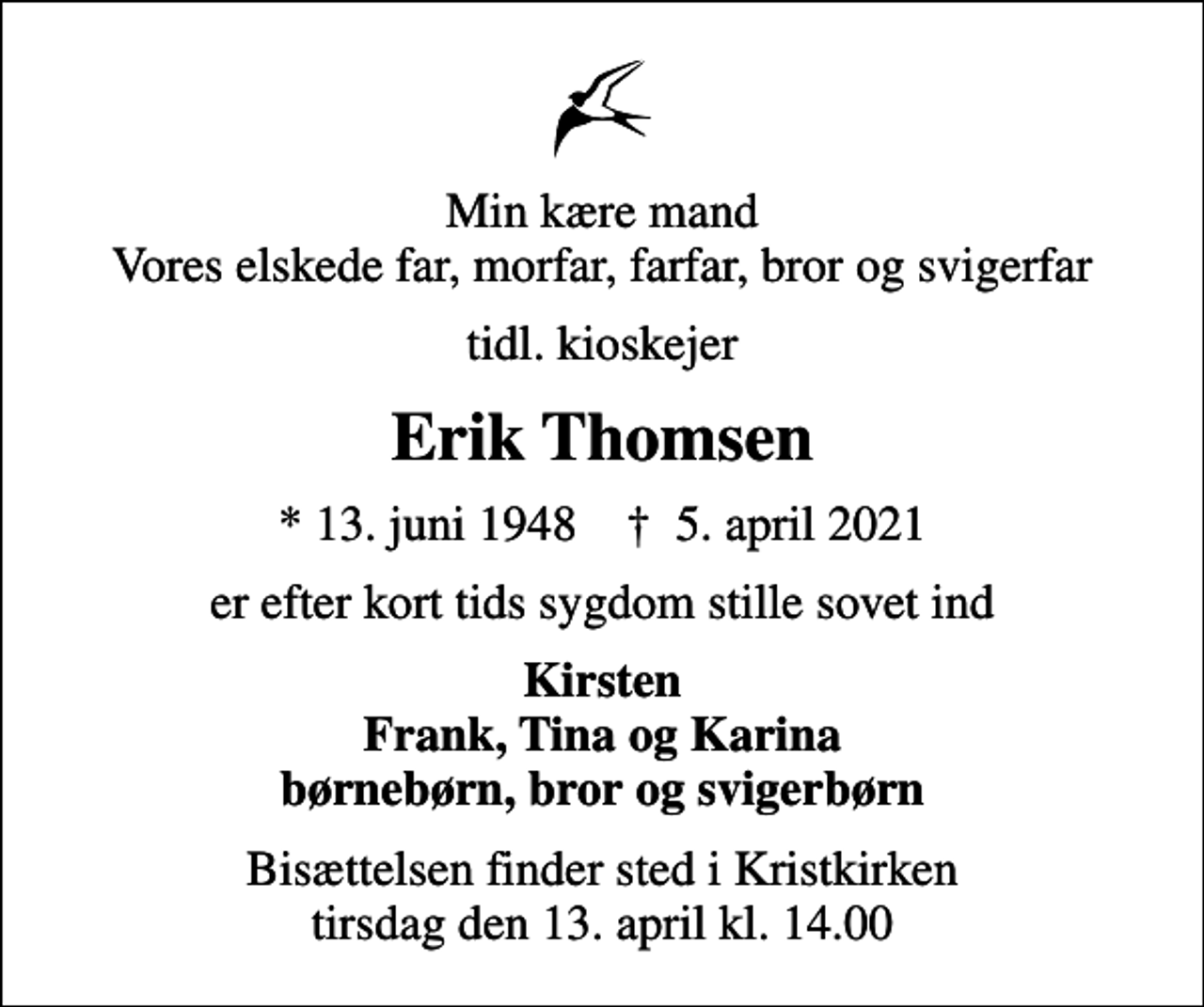<p>Min kære mand Vores elskede far, morfar, farfar, bror og svigerfar<br />tidl. kioskejer<br />Erik Thomsen<br />* 13. juni 1948 ✝ 5. april 2021<br />er efter kort tids sygdom stille sovet ind<br />Kirsten Frank, Tina og Karina børnebørn, bror og svigerbørn<br />Bisættelsen finder sted i Kristkirken tirsdag den 13. april kl. 14.00</p>