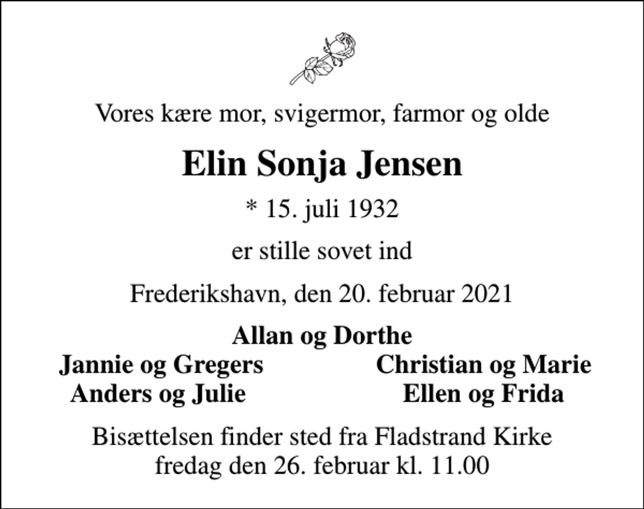 <p>Vores kære mor, svigermor, farmor og olde<br />Elin Sonja Jensen<br />* 15. juli 1932<br />er stille sovet ind<br />Frederikshavn, den 20. februar 2021<br />Allan og Dorthe<br />Jannie og Gregers<br />Christian og Marie<br />Anders og Julie<br />Ellen og Frida<br />Bisættelsen finder sted fra Fladstrand Kirke fredag den 26. februar kl. 11.00</p>