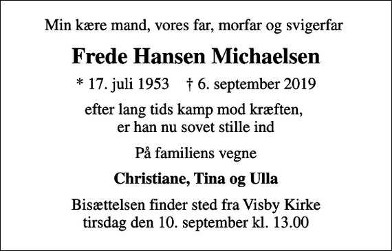 <p>Min kære mand, vores far, morfar og svigerfar<br />Frede Hansen Michaelsen<br />* 17. juli 1953 ✝ 6. september 2019<br />efter lang tids kamp mod kræften, er han nu sovet stille ind<br />På familiens vegne<br />Christiane, Tina og Ulla<br />Bisættelsen finder sted fra Visby Kirke tirsdag den 10. september kl. 13.00</p>