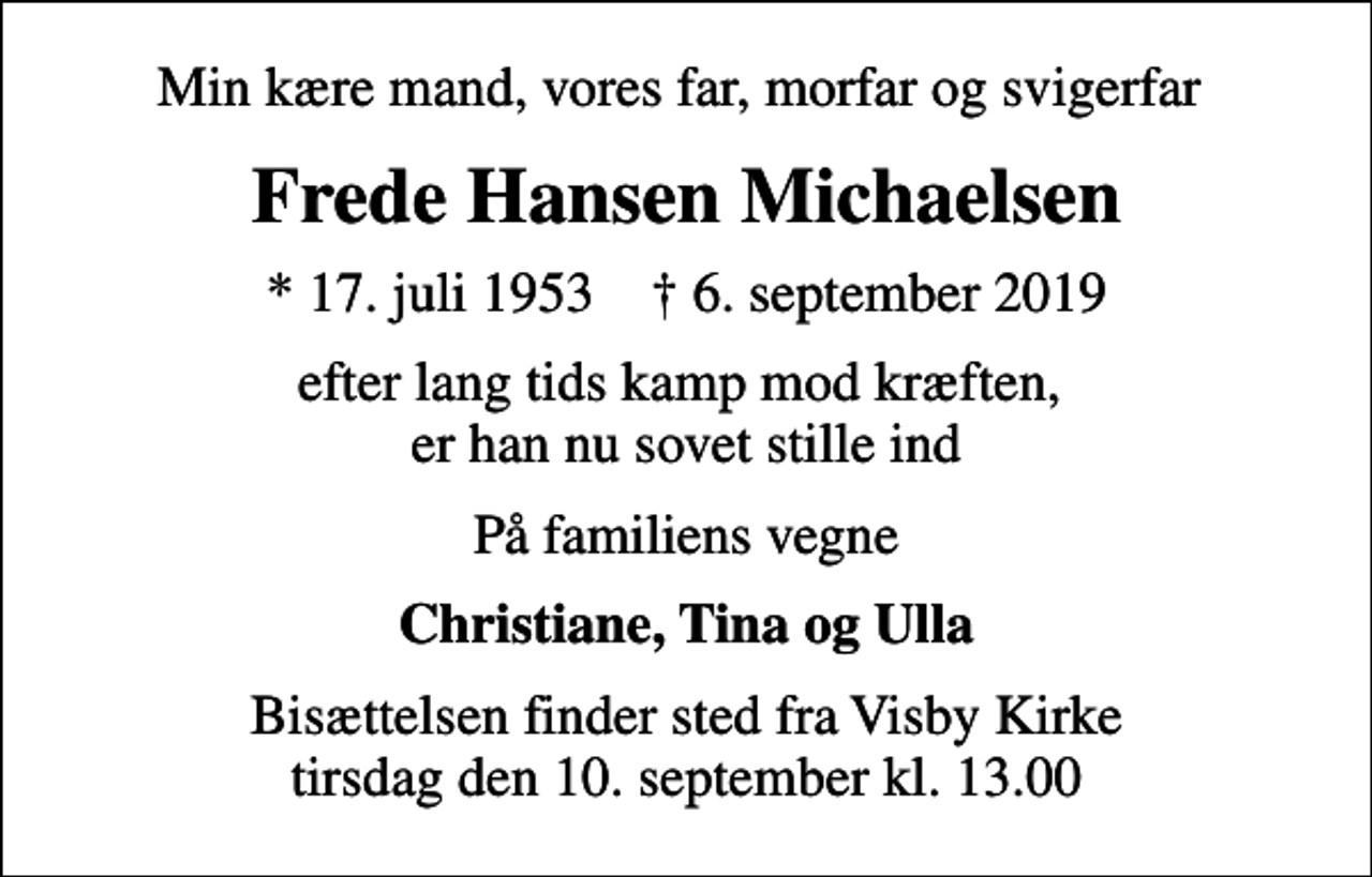 <p>Min kære mand, vores far, morfar og svigerfar<br />Frede Hansen Michaelsen<br />* 17. juli 1953 ✝ 6. september 2019<br />efter lang tids kamp mod kræften, er han nu sovet stille ind<br />På familiens vegne<br />Christiane, Tina og Ulla<br />Bisættelsen finder sted fra Visby Kirke tirsdag den 10. september kl. 13.00</p>