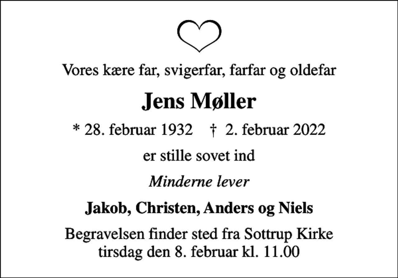 <p>Vores kære far, svigerfar, farfar og oldefar<br />Jens Møller<br />* 28. februar 1932 ✝ 2. februar 2022<br />er stille sovet ind<br />Minderne lever<br />Jakob, Christen, Anders og Niels<br />Begravelsen finder sted fra Sottrup Kirke tirsdag den 8. februar kl. 11.00</p>