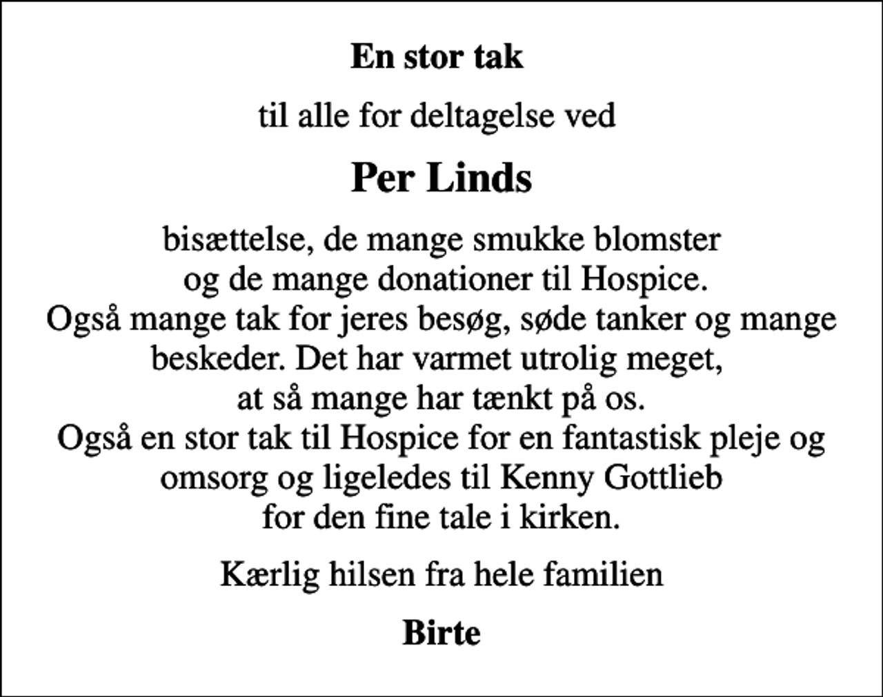 <p>En stor tak<br />til alle for deltagelse ved<br />Per Linds<br />bisættelse, de mange smukke blomster og de mange donationer til Hospice. Også mange tak for jeres besøg, søde tanker og mange beskeder. Det har varmet utrolig meget, at så mange har tænkt på os. Også en stor tak til Hospice for en fantastisk pleje og omsorg og ligeledes til Kenny Gottlieb for den fine tale i kirken.<br />Kærlig hilsen fra hele familien<br />Birte</p>