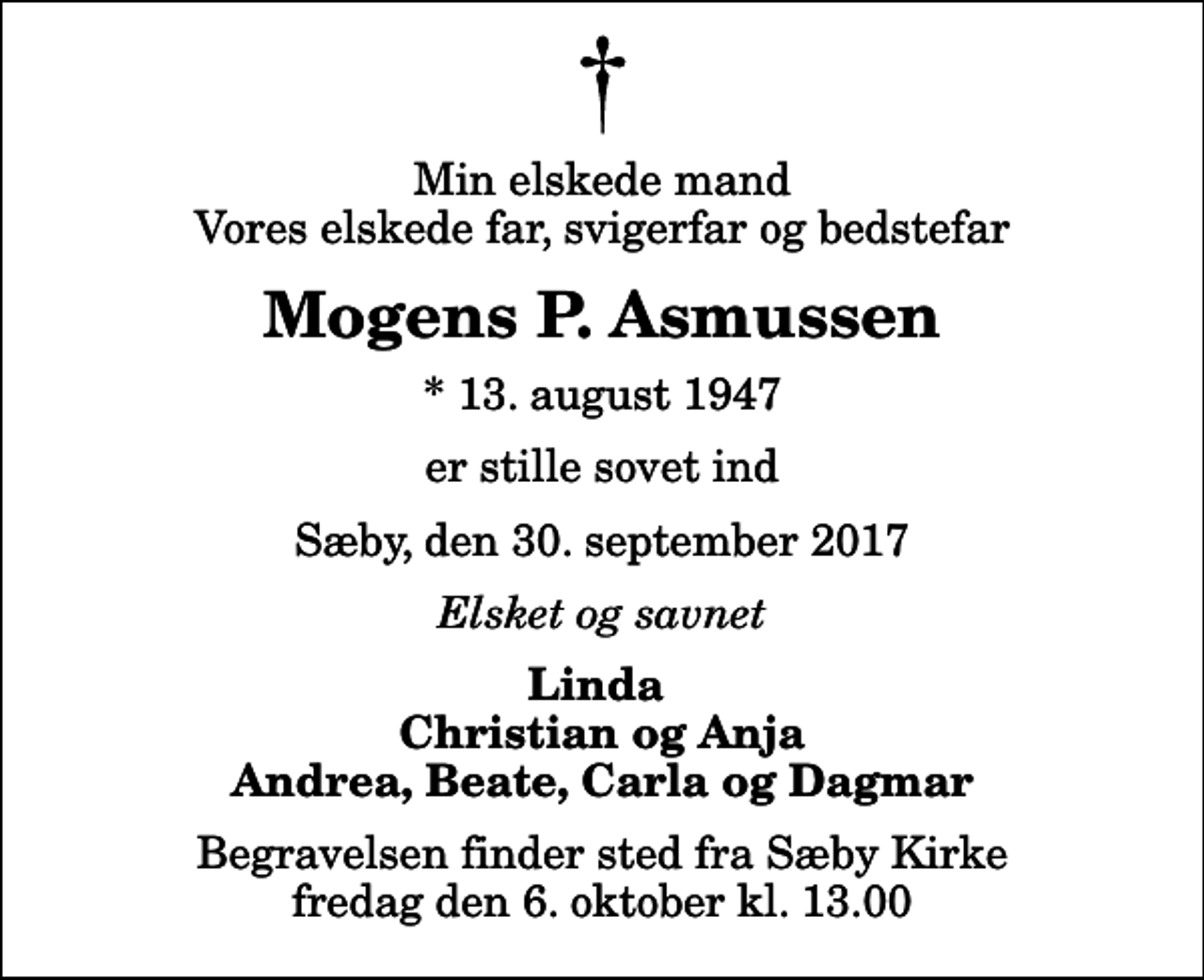 <p>Min elskede mand Vores elskede far, svigerfar og bedstefar<br />Mogens P. Asmussen<br />* 13. august 1947<br />er stille sovet ind<br />Sæby, den 30. september 2017<br />Elsket og savnet<br />Linda Christian og Anja Andrea, Beate, Carla og Dagmar<br />Begravelsen finder sted fra Sæby Kirke fredag den 6. oktober kl. 13.00</p>