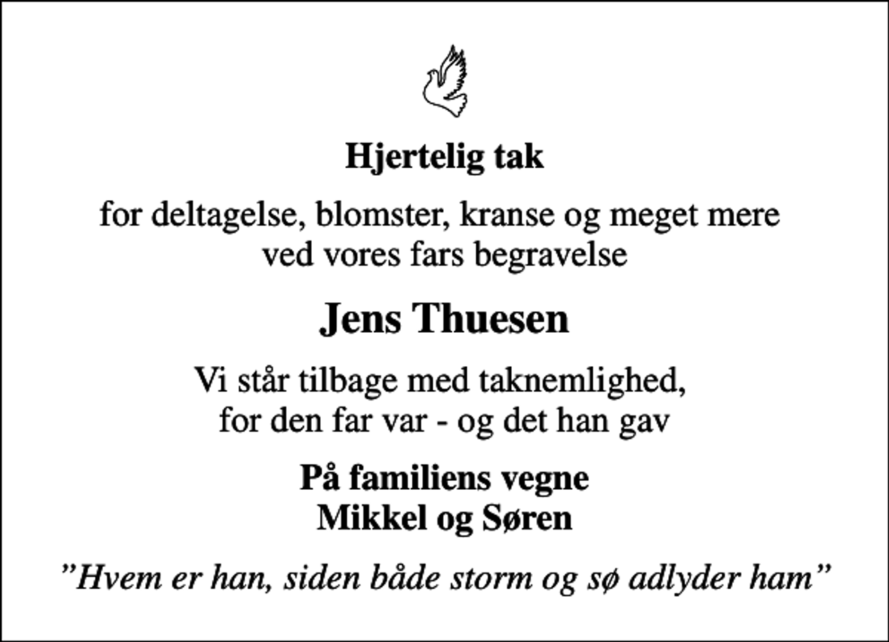 <p>Hjertelig tak<br />for deltagelse, blomster, kranse og meget mere ved vores fars begravelse<br />Jens Thuesen<br />Vi står tilbage med taknemlighed, for den far var - og det han gav<br />På familiens vegne Mikkel og Søren<br />Hvem er han, siden både storm og sø adlyder ham</p>