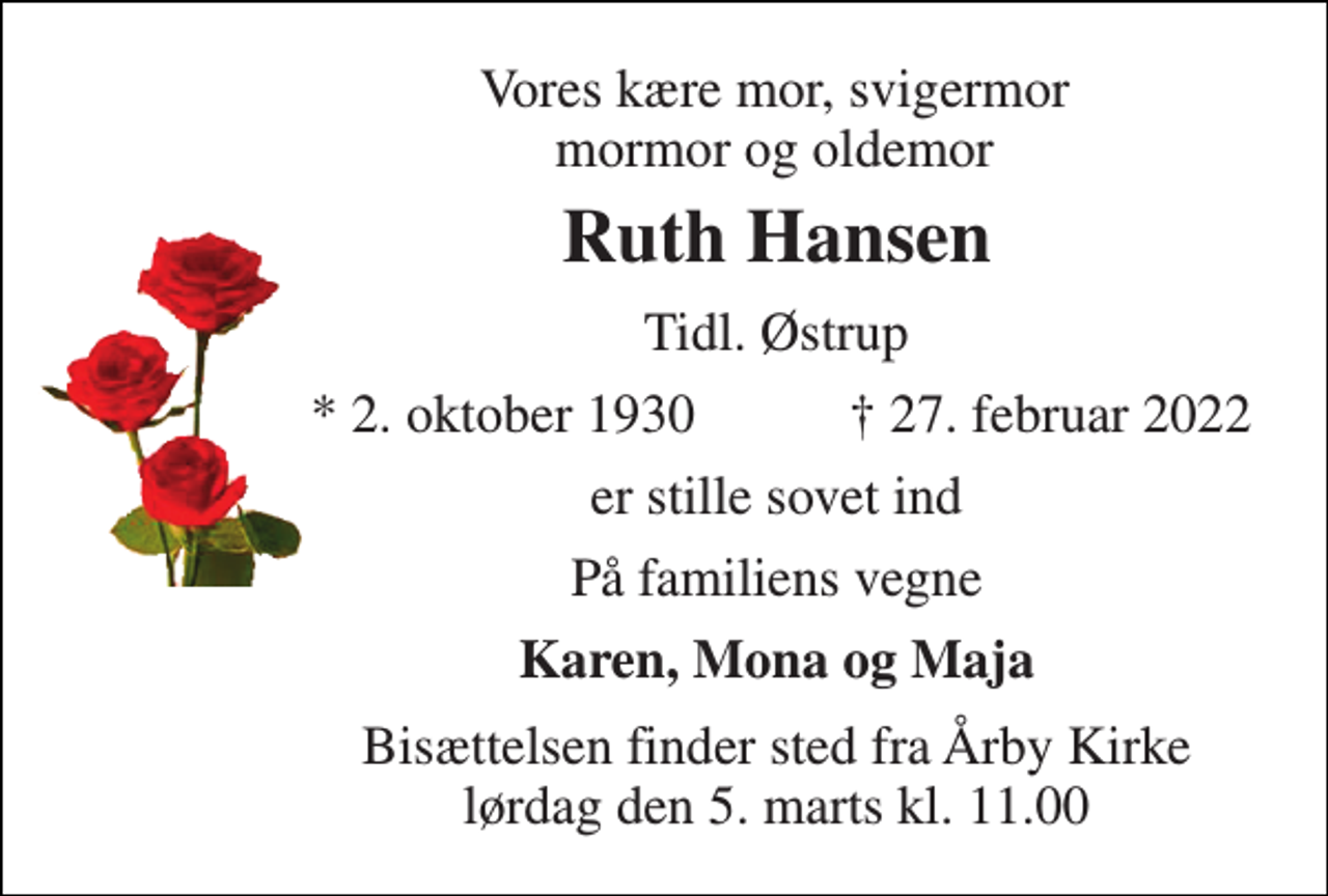 <p>Vores kære mor, svigermor mormor og oldemor<br />Ruth Hansen​<br />Tidl. Østrup<br />*​ 2. oktober 1930<br />✝​ 27. februar 2022​<br />er stille sovet ind<br />På familiens vegne<br />Karen, Mona og Maja<br />Bisættelsen finder sted fra Årby Kirke lørdag den 5. marts kl. 11.00</p>