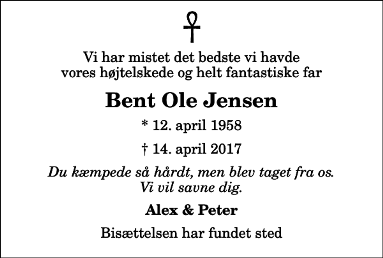 <p>Vi har mistet det bedste vi havde vores højtelskede og helt fantastiske far<br />Bent Ole Jensen<br />* 12. april 1958<br />✝ 14. april 2017<br />Du kæmpede så hårdt, men blev taget fra os. Vi vil savne dig.<br />Alex &amp; Peter<br />Bisættelsen har fundet sted</p>