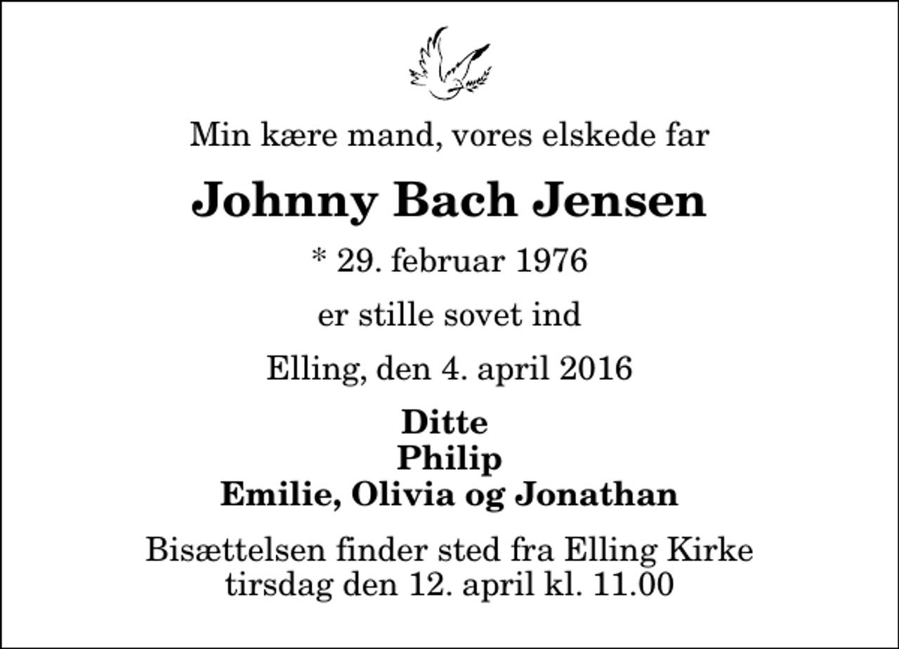 <p>Min kære mand, vores elskede far<br />Johnny Bach Jensen<br />* 29. februar 1976<br />er stille sovet ind<br />Elling, den 4. april 2016<br />Ditte Philip Emilie, Olivia og Jonathan<br />Bisættelsen finder sted fra Elling Kirke tirsdag den 12. april kl. 11.00</p>