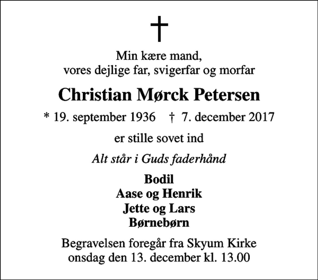 <p>Min kære mand, vores dejlige far, svigerfar og morfar<br />Christian Mørck Petersen<br />* 19. september 1936 ✝ 7. december 2017<br />er stille sovet ind<br />Alt står i Guds faderhånd<br />Bodil Aase og Henrik Jette og Lars Børnebørn<br />Begravelsen foregår fra Skyum Kirke onsdag den 13. december kl. 13.00</p>
