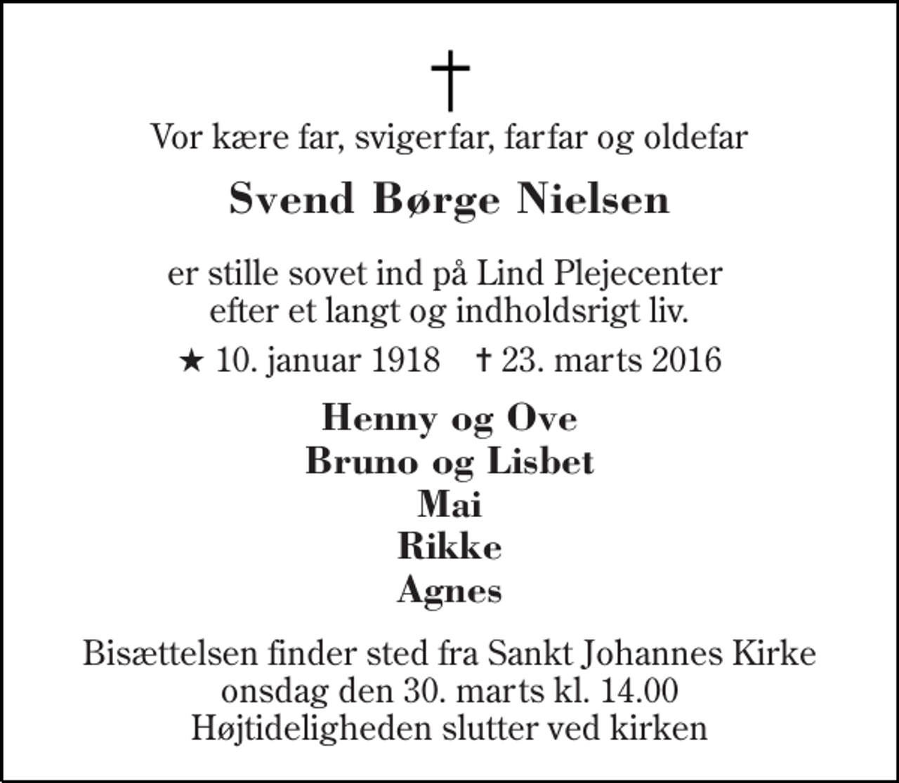 <p>Vor kære far, svigerfar, farfar og oldefar<br />Svend Børge Nielsen<br />er stille sovet ind på Lind Plejecenter efter et langt og indholdsrigt liv.<br />* 10. januar 1918 ✝ 23. marts 2016<br />Henny og Ove Bruno og Lisbet Mai Rikke Agnes<br />Bisættelsen finder sted fra Sankt Johannes Kirke onsdag den 30. marts kl. 14.00 Højtideligheden slutter ved kirken</p>