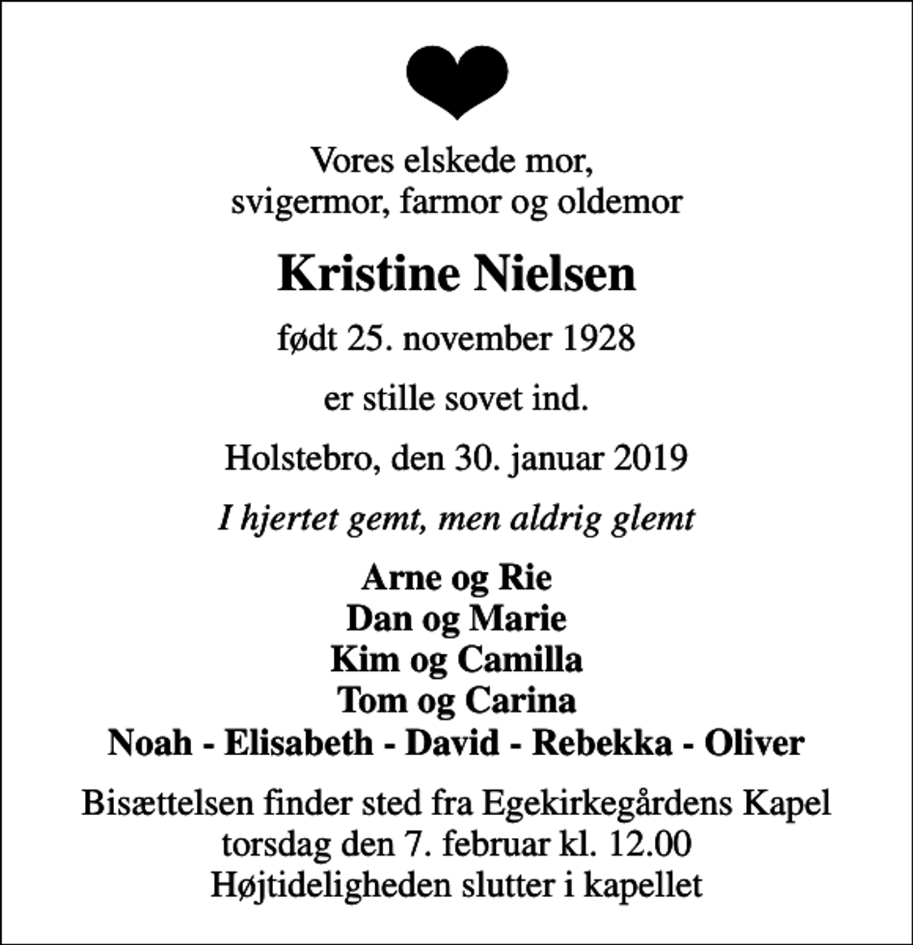<p>Vores elskede mor, svigermor, farmor og oldemor<br />Kristine Nielsen<br />født 25. november 1928<br />er stille sovet ind.<br />Holstebro, den 30. januar 2019<br />I hjertet gemt, men aldrig glemt<br />Arne og Rie Dan og Marie Kim og Camilla Tom og Carina Noah - Elisabeth - David - Rebekka - Oliver<br />Bisættelsen finder sted fra Egekirkegårdens Kapel torsdag den 7. februar kl. 12.00 Højtideligheden slutter i kapellet</p>